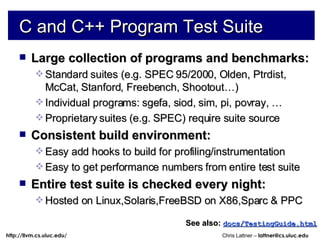 C and C++ Program Test Suite Large collection of programs and benchmarks: Standard suites (e.g. SPEC 95/2000, Olden, Ptrdist, McCat, Stanford, Freebench, Shootout…)  Individual programs: sgefa, siod, sim, pi, povray, … Proprietary suites (e.g. SPEC) require suite source Consistent build environment: Easy add hooks to build for profiling/instrumentation Easy to get performance numbers from entire test suite Entire test suite is checked every night: Hosted on Linux,Solaris,FreeBSD on X86,Sparc & PPC See also:   docs/TestingGuide.html 