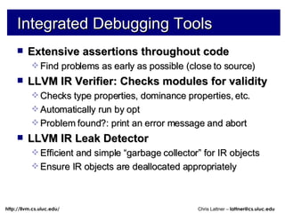 Integrated Debugging Tools Extensive assertions throughout code Find problems as early as possible (close to source) LLVM IR Verifier: Checks modules for validity Checks type properties, dominance properties, etc. Automatically run by opt Problem found?: print an error message and abort LLVM IR Leak Detector Efficient and simple “garbage collector” for IR objects Ensure IR objects are deallocated appropriately 