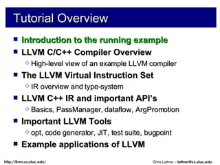 Tutorial Overview Introduction to the running example LLVM C/C++ Compiler Overview High-level view of an example LLVM compiler The LLVM Virtual Instruction Set IR overview and type-system LLVM C++ IR and important API’s Basics, PassManager, dataflow, ArgPromotion Important LLVM Tools opt, code generator, JIT, test suite, bugpoint Example applications of LLVM 