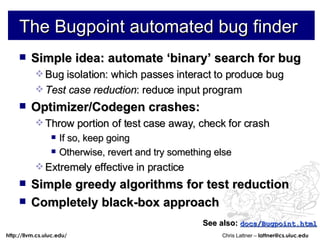 The Bugpoint automated bug finder Simple idea: automate ‘binary’ search for bug Bug isolation: which passes interact to produce bug Test case reduction : reduce input program Optimizer/Codegen crashes: Throw portion of test case away, check for crash If so, keep going Otherwise, revert and try something else Extremely effective in practice Simple greedy algorithms for test reduction Completely black-box approach See also:   docs/Bugpoint.html 