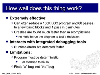 How well does this thing work? Extremely effective: Can often reduce a 100K LOC program and 60 passes to a few basic blocks and 1 pass in 5 minutes Crashes are found much faster than miscompilations no need to run the program to test a reduction Interacts with integrated debugging tools Runtime errors are detected faster Limitations: Program must be deterministic …  or modified to be so Finds “a” bug, not “the” bug 