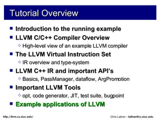 Tutorial Overview Introduction to the running example LLVM C/C++ Compiler Overview High-level view of an example LLVM compiler The LLVM Virtual Instruction Set IR overview and type-system LLVM C++ IR and important API’s Basics, PassManager, dataflow, ArgPromotion Important LLVM Tools opt, code generator, JIT, test suite, bugpoint Example applications of LLVM 