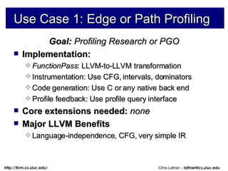 Use Case 1: Edge or Path Profiling Goal:  Profiling Research or PGO Implementation:  FunctionPass : LLVM-to-LLVM transformation Instrumentation: Use CFG, intervals, dominators  Code generation: Use C or any native back end Profile feedback: Use profile query interface Core extensions needed:  none Major LLVM Benefits Language-independence, CFG, very simple IR 