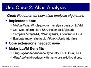Use Case 2: Alias Analysis Goal:  Research on new alias analysis algorithms Implementation: ModulePass : Whole-program analysis pass on LLVM Use type information; SSA; heap/stack/globals Compare  SimpleAA ,  Steensgard’s ,  Andersen’s ,  DSA Evaluate many clients via  AliasAnalysis  interface Core extensions needed:  none Major LLVM Benefits Language-independence, type info, SSA, DSA, IPO AliasAnalysis  interface with many pre-existing clients 