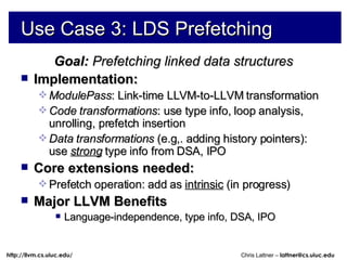 Use Case 3: LDS Prefetching Goal:  Prefetching linked data structures Implementation:  ModulePass : Link-time LLVM-to-LLVM transformation Code transformations : use type info, loop analysis, unrolling, prefetch insertion Data transformations  (e.g,. adding history pointers): use  strong   type info from DSA, IPO Core extensions needed: Prefetch operation: add as  intrinsic  (in progress) Major LLVM Benefits Language-independence, type info, DSA, IPO 