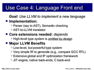 Use Case 4: Language Front end Goal:  Use LLVM to implement a new language Implementation: Parser (say to AST), Semantic checking AST-to-LLVM translator Core extensions needed:  depends High-level type system is  omitted by design Major LLVM Benefits Low-level, but powerful type system Very simple IR to generate (e.g., compare GCC RTL) Extensive global and IP optimization framework JIT engine, native back-ends, C back-end 