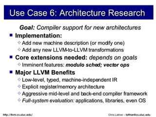 Use Case 6: Architecture Research Goal:  Compiler support for new architectures Implementation: Add new machine description (or modify one) Add any new LLVM-to-LLVM transformations Core extensions needed:  depends on goals Imminent features:   modulo sched; vector ops Major LLVM Benefits Low-level, typed, machine-independent IR Explicit register/memory architecture Aggressive mid-level and back-end compiler framework Full-system evaluation:  applications, libraries, even OS 