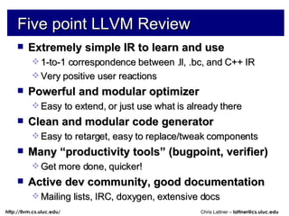 Five point LLVM Review Extremely simple IR to learn and use 1-to-1 correspondence between .ll, .bc, and C++ IR Very positive user reactions Powerful and modular optimizer Easy to extend, or just use what is already there Clean and modular code generator Easy to retarget, easy to replace/tweak components Many “productivity tools” (bugpoint, verifier) Get more done, quicker! Active dev community, good documentation Mailing lists, IRC, doxygen, extensive docs 