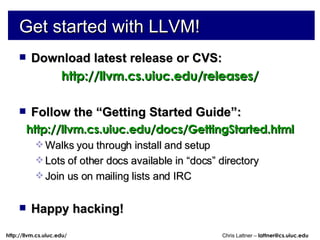 Get started with LLVM! Download latest release or CVS: http://llvm.cs.uiuc.edu/releases/ Follow the “Getting Started Guide”: http://llvm.cs.uiuc.edu/docs/GettingStarted.html Walks you through install and setup Lots of other docs available in “docs” directory Join us on mailing lists and IRC Happy hacking! 