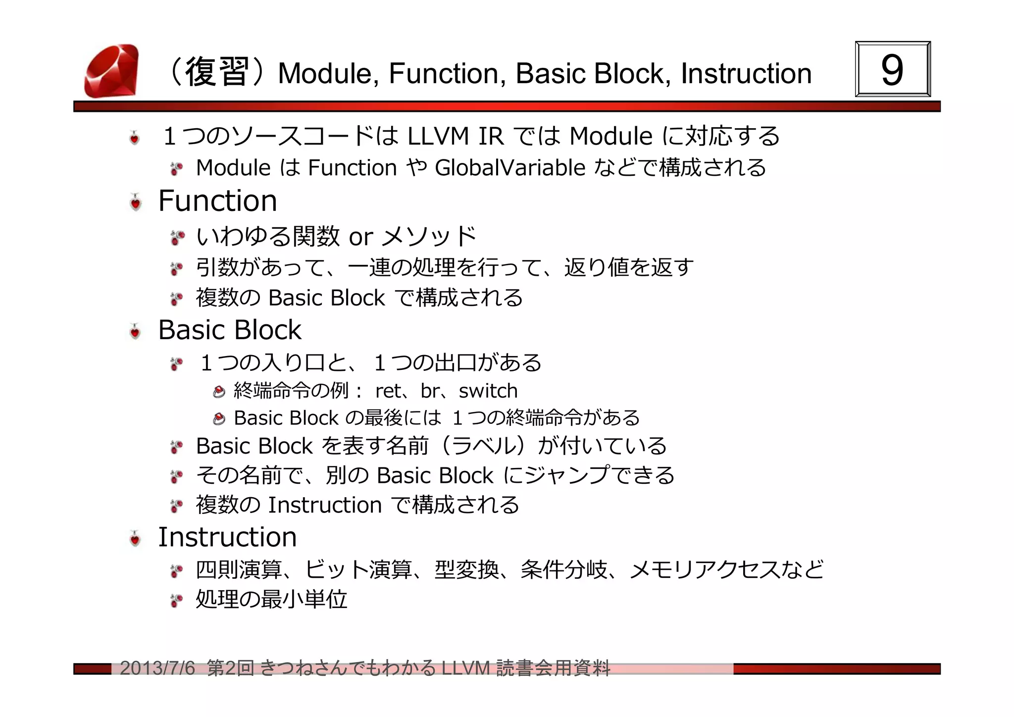 2013/7/6 第2回 きつねさんでもわかる LLVM 読書会用資料
（復習） Module, Function, Basic Block, Instruction
１つのソースコードは LLVM IR では Module に対応する
Module は Function や GlobalVariable などで構成される
Function
いわゆる関数 or メソッド
引数があって、一連の処理を行って、返り値を返す
複数の Basic Block で構成される
Basic Block
１つの入り口と、１つの出口がある
終端命令の例： ret、br、switch
Basic Block の最後には １つの終端命令がある
Basic Block を表す名前（ラベル）が付いている
その名前で、別の Basic Block にジャンプできる
複数の Instruction で構成される
Instruction
四則演算、ビット演算、型変換、条件分岐、メモリアクセスなど
処理の最小単位
99
 