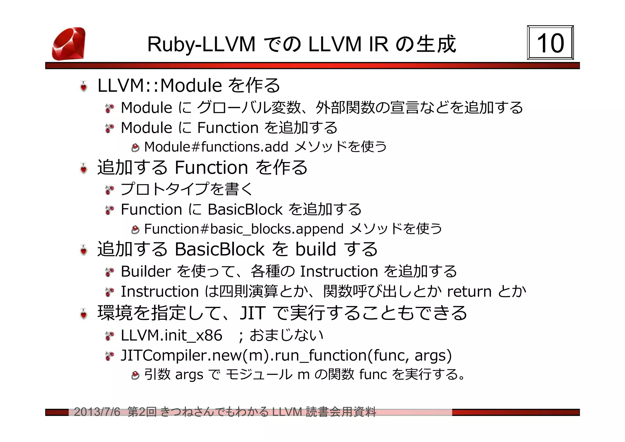 2013/7/6 第2回 きつねさんでもわかる LLVM 読書会用資料
Ruby-LLVM での LLVM IR の生成
LLVM::Module を作る
Module に グローバル変数、外部関数の宣言などを追加する
Module に Function を追加する
Module#functions.add メソッドを使う
追加する Function を作る
プロトタイプを書く
Function に BasicBlock を追加する
Function#basic_blocks.append メソッドを使う
追加する BasicBlock を build する
Builder を使って、各種の Instruction を追加する
Instruction は四則演算とか、関数呼び出しとか return とか
環境を指定して、JIT で実行することもできる
LLVM.init_x86 ; おまじない
JITCompiler.new(m).run_function(func, args)
引数 args で モジュール m の関数 func を実行する。
1010
 