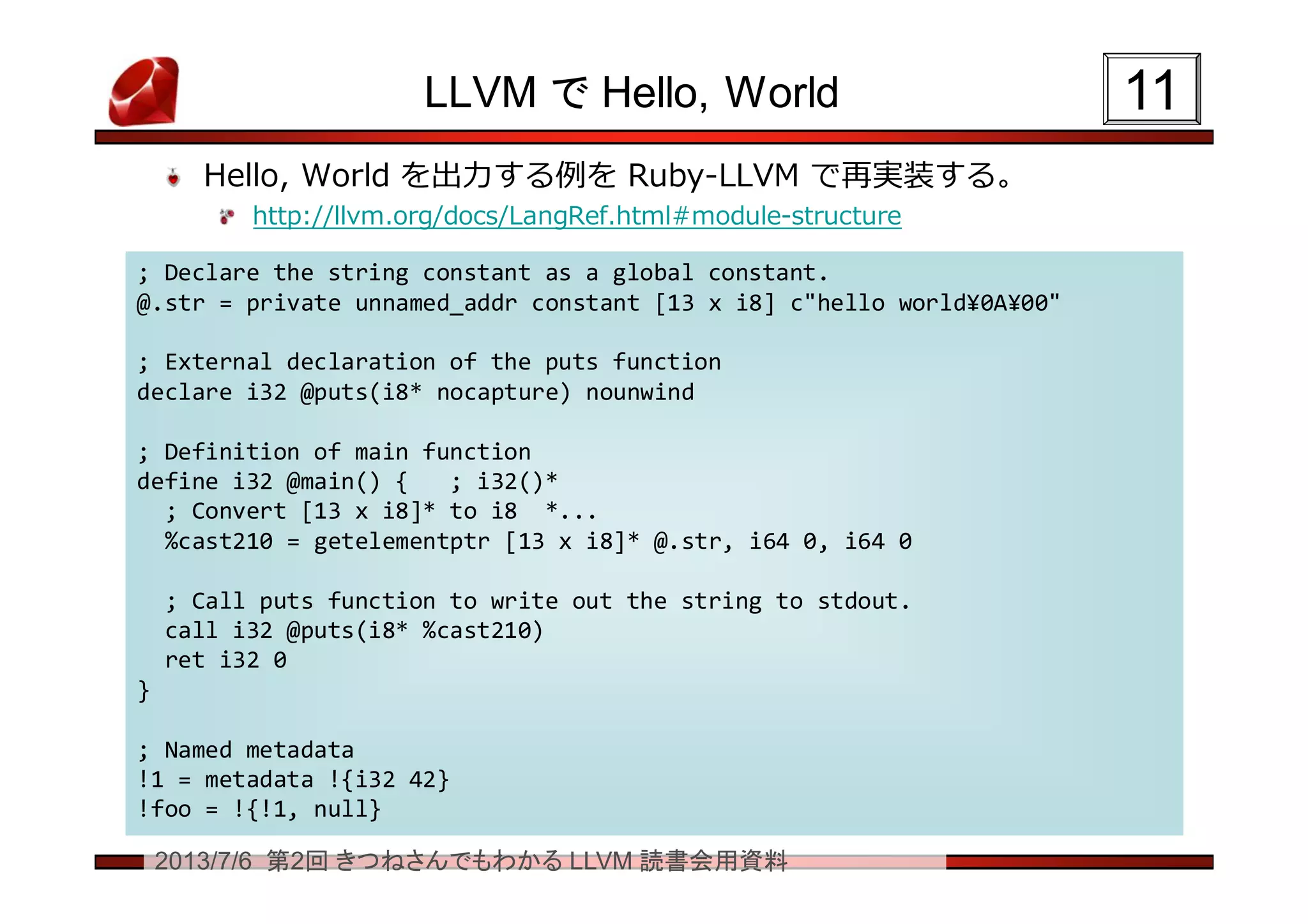 2013/7/6 第2回 きつねさんでもわかる LLVM 読書会用資料
LLVM で Hello, World
Hello, World を出力する例を Ruby-LLVM で再実装する。
http://llvm.org/docs/LangRef.html#module-structure
1111
; Declare the string constant as a global constant.
@.str = private unnamed_addr constant [13 x i8] c"hello world¥0A¥00"
; External declaration of the puts function
declare i32 @puts(i8* nocapture) nounwind
; Definition of main function
define i32 @main() { ; i32()*
; Convert [13 x i8]* to i8 *...
%cast210 = getelementptr [13 x i8]* @.str, i64 0, i64 0
; Call puts function to write out the string to stdout.
call i32 @puts(i8* %cast210)
ret i32 0
}
; Named metadata
!1 = metadata !{i32 42}
!foo = !{!1, null}
; Declare the string constant as a global constant.
@.str = private unnamed_addr constant [13 x i8] c"hello world¥0A¥00"
; External declaration of the puts function
declare i32 @puts(i8* nocapture) nounwind
; Definition of main function
define i32 @main() { ; i32()*
; Convert [13 x i8]* to i8 *...
%cast210 = getelementptr [13 x i8]* @.str, i64 0, i64 0
; Call puts function to write out the string to stdout.
call i32 @puts(i8* %cast210)
ret i32 0
}
; Named metadata
!1 = metadata !{i32 42}
!foo = !{!1, null}
 