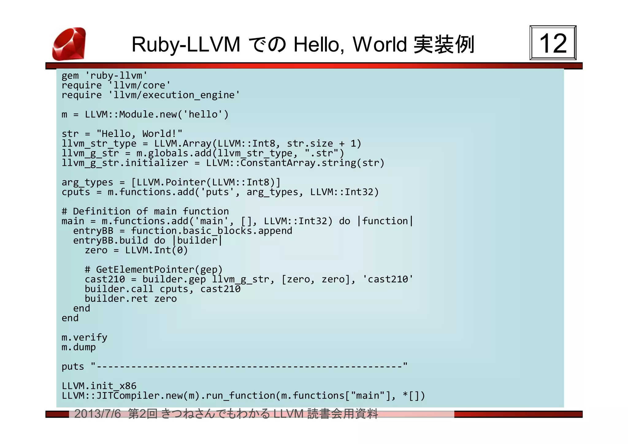 2013/7/6 第2回 きつねさんでもわかる LLVM 読書会用資料
Ruby-LLVM での Hello, World 実装例 1212
gem 'ruby-llvm'
require 'llvm/core'
require 'llvm/execution_engine'
m = LLVM::Module.new('hello')
str = "Hello, World!"
llvm_str_type = LLVM.Array(LLVM::Int8, str.size + 1)
llvm_g_str = m.globals.add(llvm_str_type, ".str")
llvm_g_str.initializer = LLVM::ConstantArray.string(str)
arg_types = [LLVM.Pointer(LLVM::Int8)]
cputs = m.functions.add('puts', arg_types, LLVM::Int32)
# Definition of main function
main = m.functions.add('main', [], LLVM::Int32) do |function|
entryBB = function.basic_blocks.append
entryBB.build do |builder|
zero = LLVM.Int(0)
# GetElementPointer(gep)
cast210 = builder.gep llvm_g_str, [zero, zero], 'cast210'
builder.call cputs, cast210
builder.ret zero
end
end
m.verify
m.dump
puts "-----------------------------------------------------"
LLVM.init_x86
LLVM::JITCompiler.new(m).run_function(m.functions["main"], *[])
gem 'ruby-llvm'
require 'llvm/core'
require 'llvm/execution_engine'
m = LLVM::Module.new('hello')
str = "Hello, World!"
llvm_str_type = LLVM.Array(LLVM::Int8, str.size + 1)
llvm_g_str = m.globals.add(llvm_str_type, ".str")
llvm_g_str.initializer = LLVM::ConstantArray.string(str)
arg_types = [LLVM.Pointer(LLVM::Int8)]
cputs = m.functions.add('puts', arg_types, LLVM::Int32)
# Definition of main function
main = m.functions.add('main', [], LLVM::Int32) do |function|
entryBB = function.basic_blocks.append
entryBB.build do |builder|
zero = LLVM.Int(0)
# GetElementPointer(gep)
cast210 = builder.gep llvm_g_str, [zero, zero], 'cast210'
builder.call cputs, cast210
builder.ret zero
end
end
m.verify
m.dump
puts "-----------------------------------------------------"
LLVM.init_x86
LLVM::JITCompiler.new(m).run_function(m.functions["main"], *[])
 