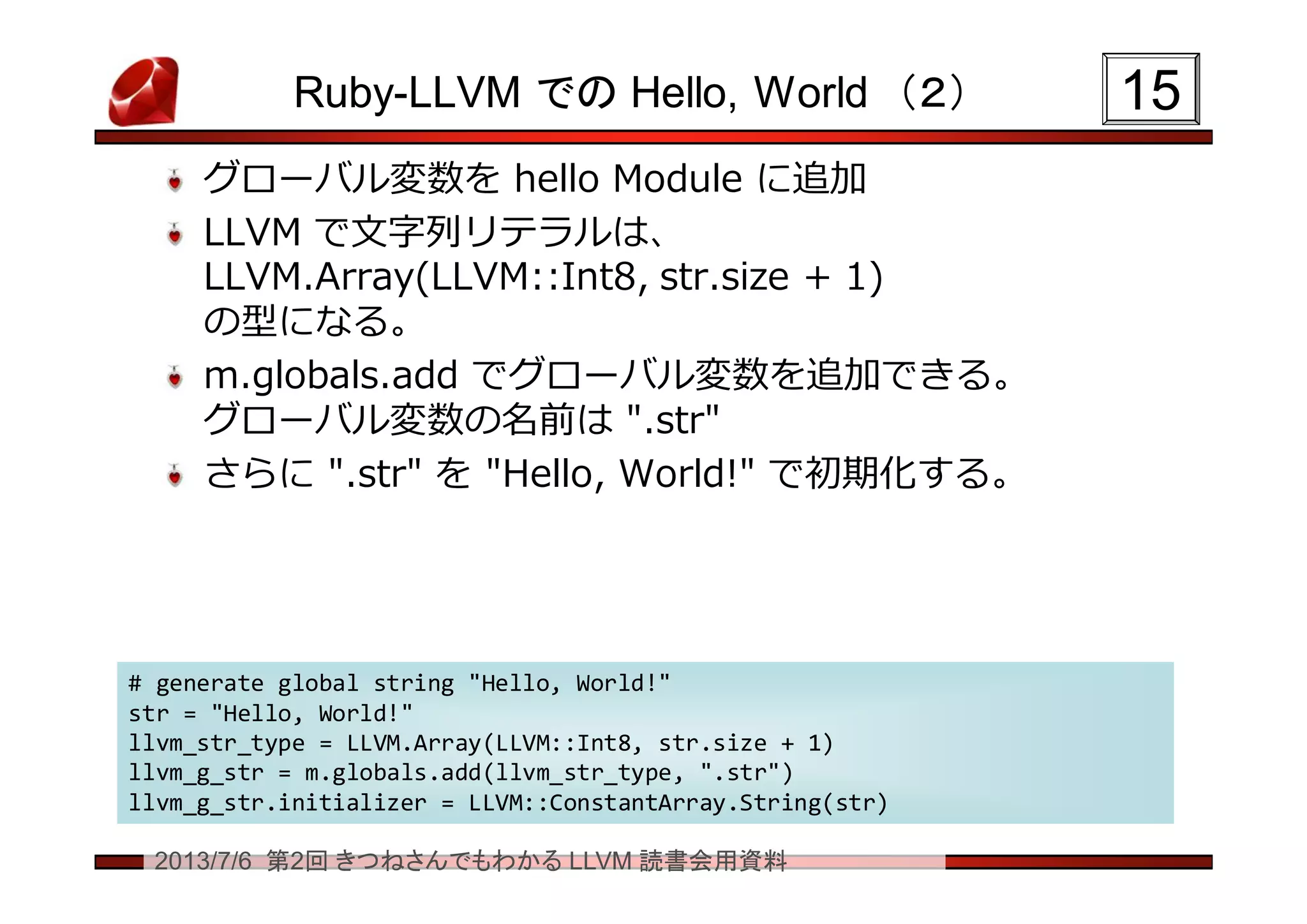 2013/7/6 第2回 きつねさんでもわかる LLVM 読書会用資料
Ruby-LLVM での Hello, World （２）
グローバル変数を hello Module に追加
LLVM で文字列リテラルは、
LLVM.Array(LLVM::Int8, str.size + 1)
の型になる。
m.globals.add でグローバル変数を追加できる。
グローバル変数の名前は ".str"
さらに ".str" を "Hello, World!" で初期化する。
1515
# generate global string "Hello, World!"
str = "Hello, World!"
llvm_str_type = LLVM.Array(LLVM::Int8, str.size + 1)
llvm_g_str = m.globals.add(llvm_str_type, ".str")
llvm_g_str.initializer = LLVM::ConstantArray.String(str)
# generate global string "Hello, World!"
str = "Hello, World!"
llvm_str_type = LLVM.Array(LLVM::Int8, str.size + 1)
llvm_g_str = m.globals.add(llvm_str_type, ".str")
llvm_g_str.initializer = LLVM::ConstantArray.String(str)
 