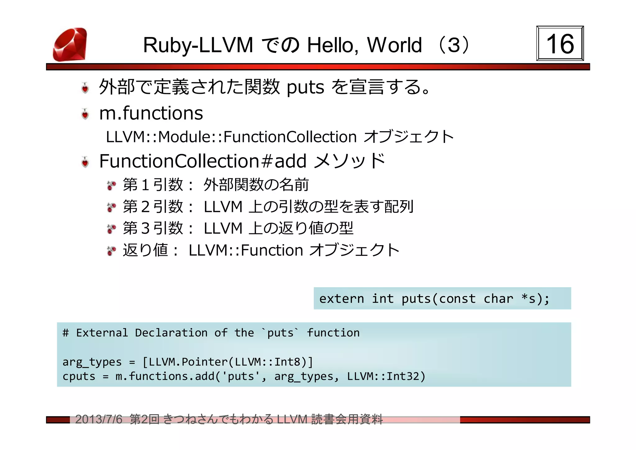 2013/7/6 第2回 きつねさんでもわかる LLVM 読書会用資料
Ruby-LLVM での Hello, World （３）
外部で定義された関数 puts を宣言する。
m.functions
LLVM::Module::FunctionCollection オブジェクト
FunctionCollection#add メソッド
第１引数： 外部関数の名前
第２引数： LLVM 上の引数の型を表す配列
第３引数： LLVM 上の返り値の型
返り値： LLVM::Function オブジェクト
1616
# External Declaration of the `puts` function
arg_types = [LLVM.Pointer(LLVM::Int8)]
cputs = m.functions.add('puts', arg_types, LLVM::Int32)
# External Declaration of the `puts` function
arg_types = [LLVM.Pointer(LLVM::Int8)]
cputs = m.functions.add('puts', arg_types, LLVM::Int32)
extern int puts(const char *s);extern int puts(const char *s);
 