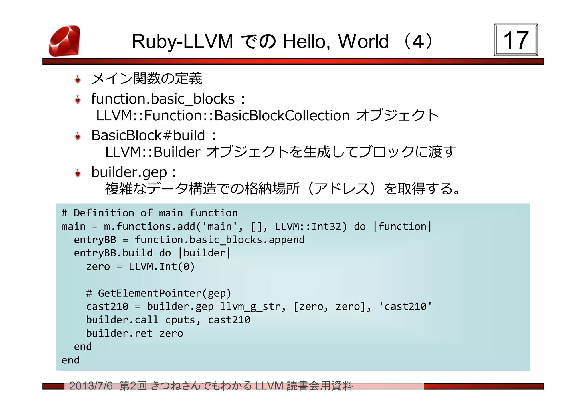 2013/7/6 第2回 きつねさんでもわかる LLVM 読書会用資料
Ruby-LLVM での Hello, World （４）
メイン関数の定義
function.basic_blocks :
LLVM::Function::BasicBlockCollection オブジェクト
BasicBlock#build :
LLVM::Builder オブジェクトを生成してブロックに渡す
builder.gep：
複雑なデータ構造での格納場所（アドレス）を取得する。
1717
# Definition of main function
main = m.functions.add('main', [], LLVM::Int32) do |function|
entryBB = function.basic_blocks.append
entryBB.build do |builder|
zero = LLVM.Int(0)
# GetElementPointer(gep)
cast210 = builder.gep llvm_g_str, [zero, zero], 'cast210'
builder.call cputs, cast210
builder.ret zero
end
end
# Definition of main function
main = m.functions.add('main', [], LLVM::Int32) do |function|
entryBB = function.basic_blocks.append
entryBB.build do |builder|
zero = LLVM.Int(0)
# GetElementPointer(gep)
cast210 = builder.gep llvm_g_str, [zero, zero], 'cast210'
builder.call cputs, cast210
builder.ret zero
end
end
 