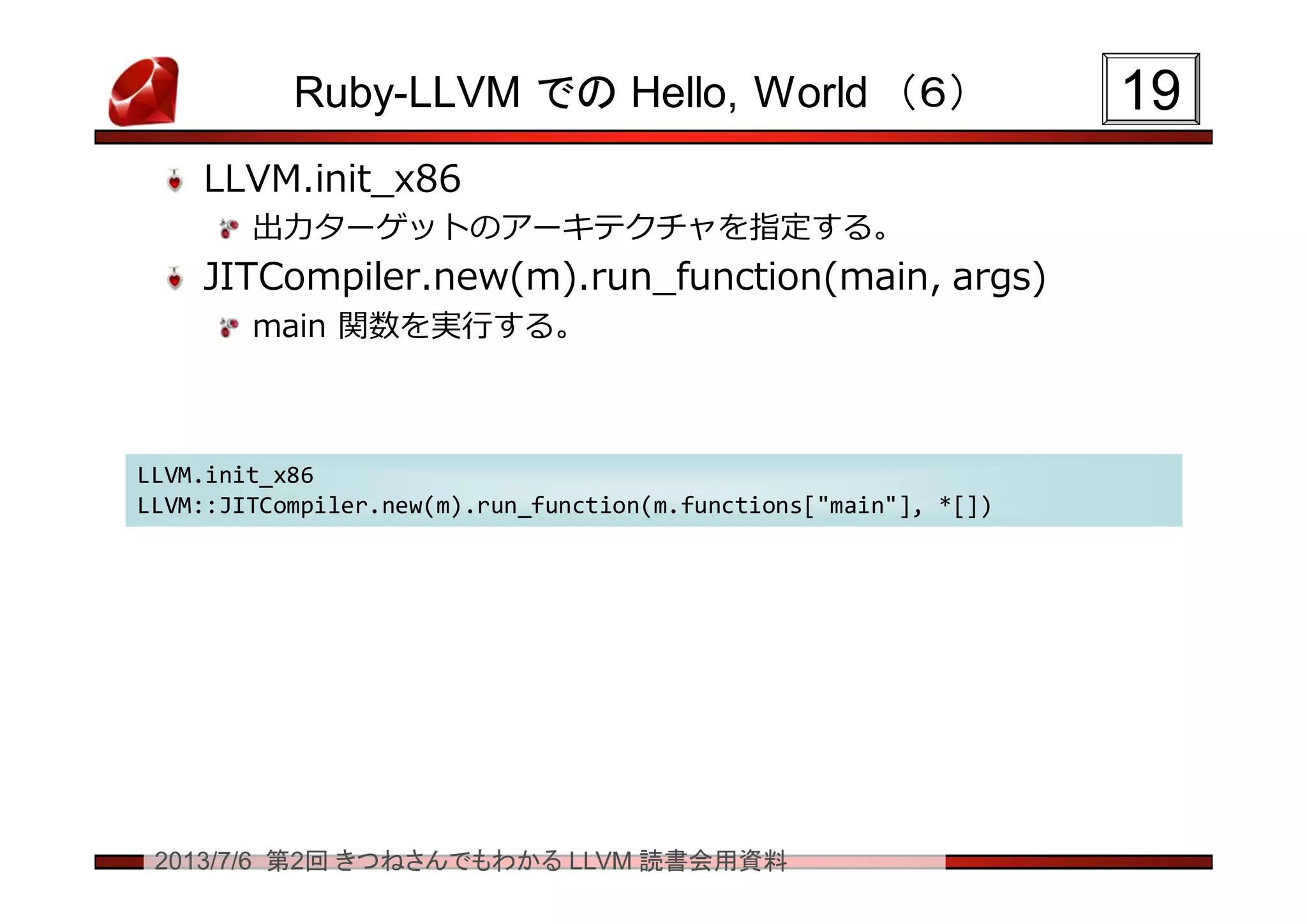 2013/7/6 第2回 きつねさんでもわかる LLVM 読書会用資料
Ruby-LLVM での Hello, World （６）
LLVM.init_x86
出力ターゲットのアーキテクチャを指定する。
JITCompiler.new(m).run_function(main, args)
main 関数を実行する。
1919
LLVM.init_x86
LLVM::JITCompiler.new(m).run_function(m.functions["main"], *[])
LLVM.init_x86
LLVM::JITCompiler.new(m).run_function(m.functions["main"], *[])
 