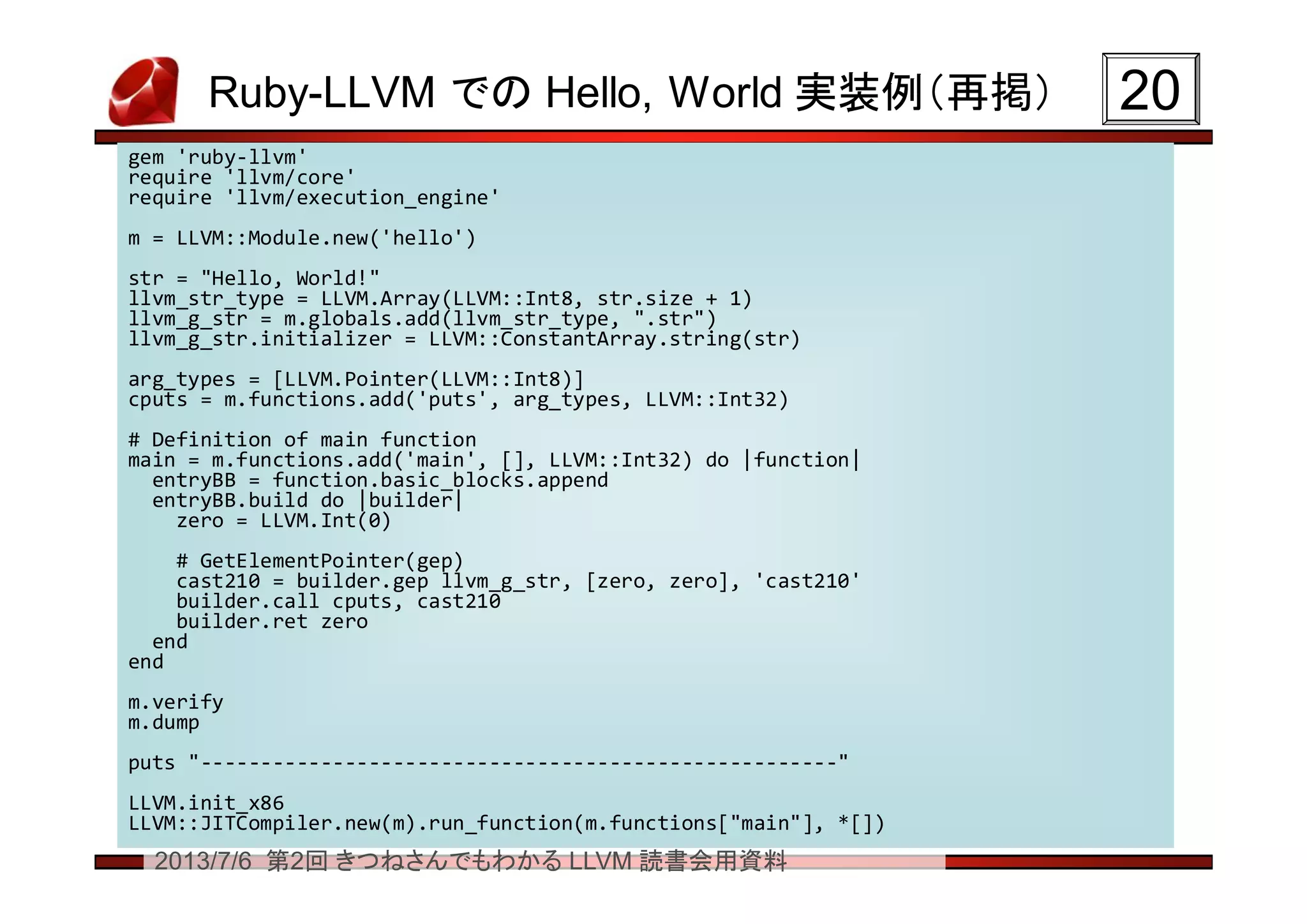 2013/7/6 第2回 きつねさんでもわかる LLVM 読書会用資料
Ruby-LLVM での Hello, World 実装例（再掲） 2020
gem 'ruby-llvm'
require 'llvm/core'
require 'llvm/execution_engine'
m = LLVM::Module.new('hello')
str = "Hello, World!"
llvm_str_type = LLVM.Array(LLVM::Int8, str.size + 1)
llvm_g_str = m.globals.add(llvm_str_type, ".str")
llvm_g_str.initializer = LLVM::ConstantArray.string(str)
arg_types = [LLVM.Pointer(LLVM::Int8)]
cputs = m.functions.add('puts', arg_types, LLVM::Int32)
# Definition of main function
main = m.functions.add('main', [], LLVM::Int32) do |function|
entryBB = function.basic_blocks.append
entryBB.build do |builder|
zero = LLVM.Int(0)
# GetElementPointer(gep)
cast210 = builder.gep llvm_g_str, [zero, zero], 'cast210'
builder.call cputs, cast210
builder.ret zero
end
end
m.verify
m.dump
puts "-----------------------------------------------------"
LLVM.init_x86
LLVM::JITCompiler.new(m).run_function(m.functions["main"], *[])
gem 'ruby-llvm'
require 'llvm/core'
require 'llvm/execution_engine'
m = LLVM::Module.new('hello')
str = "Hello, World!"
llvm_str_type = LLVM.Array(LLVM::Int8, str.size + 1)
llvm_g_str = m.globals.add(llvm_str_type, ".str")
llvm_g_str.initializer = LLVM::ConstantArray.string(str)
arg_types = [LLVM.Pointer(LLVM::Int8)]
cputs = m.functions.add('puts', arg_types, LLVM::Int32)
# Definition of main function
main = m.functions.add('main', [], LLVM::Int32) do |function|
entryBB = function.basic_blocks.append
entryBB.build do |builder|
zero = LLVM.Int(0)
# GetElementPointer(gep)
cast210 = builder.gep llvm_g_str, [zero, zero], 'cast210'
builder.call cputs, cast210
builder.ret zero
end
end
m.verify
m.dump
puts "-----------------------------------------------------"
LLVM.init_x86
LLVM::JITCompiler.new(m).run_function(m.functions["main"], *[])
 