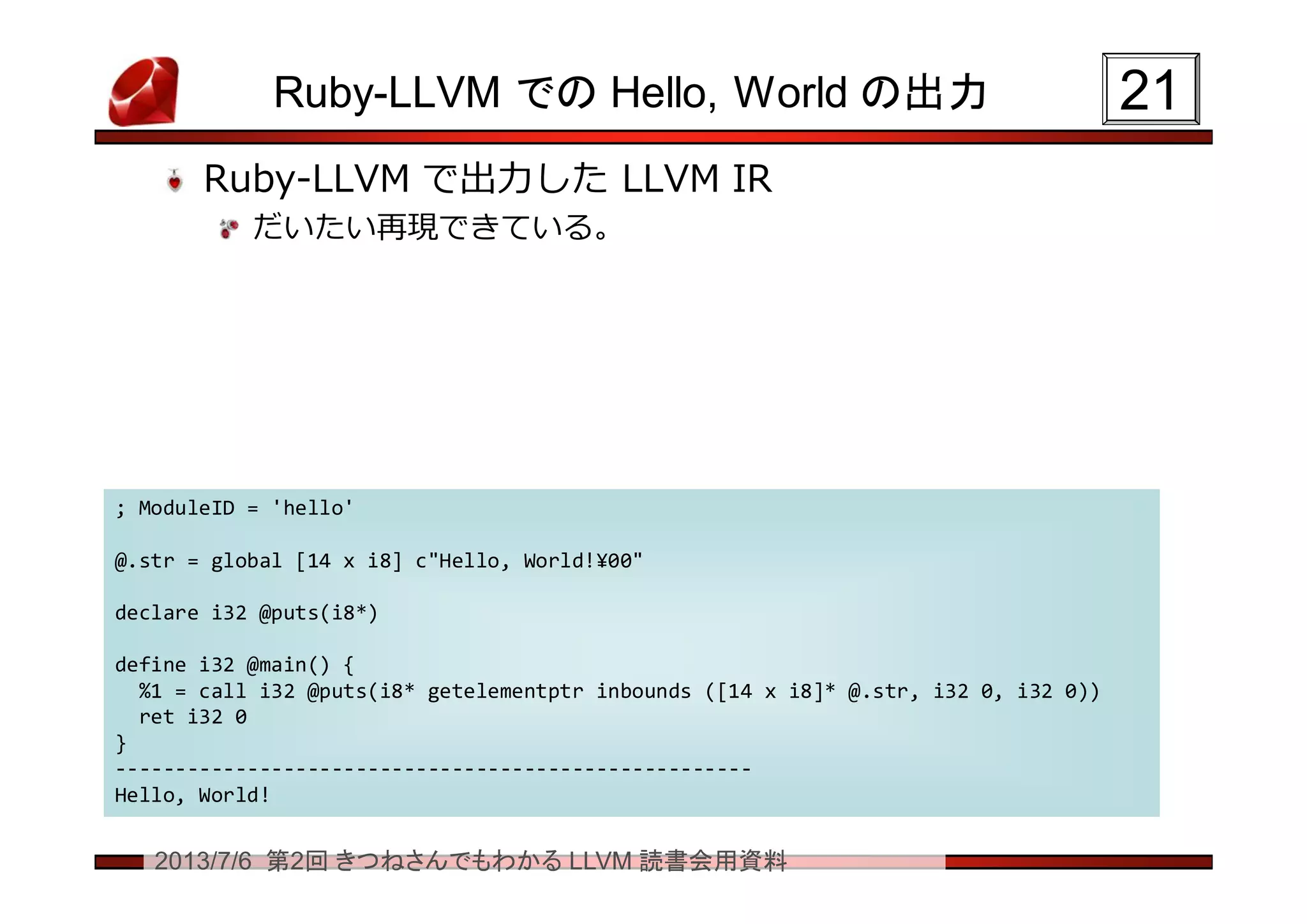 2013/7/6 第2回 きつねさんでもわかる LLVM 読書会用資料
Ruby-LLVM での Hello, World の出力
Ruby-LLVM で出力した LLVM IR
だいたい再現できている。
2121
; ModuleID = 'hello'
@.str = global [14 x i8] c"Hello, World!¥00"
declare i32 @puts(i8*)
define i32 @main() {
%1 = call i32 @puts(i8* getelementptr inbounds ([14 x i8]* @.str, i32 0, i32 0))
ret i32 0
}
-----------------------------------------------------
Hello, World!
; ModuleID = 'hello'
@.str = global [14 x i8] c"Hello, World!¥00"
declare i32 @puts(i8*)
define i32 @main() {
%1 = call i32 @puts(i8* getelementptr inbounds ([14 x i8]* @.str, i32 0, i32 0))
ret i32 0
}
-----------------------------------------------------
Hello, World!
 