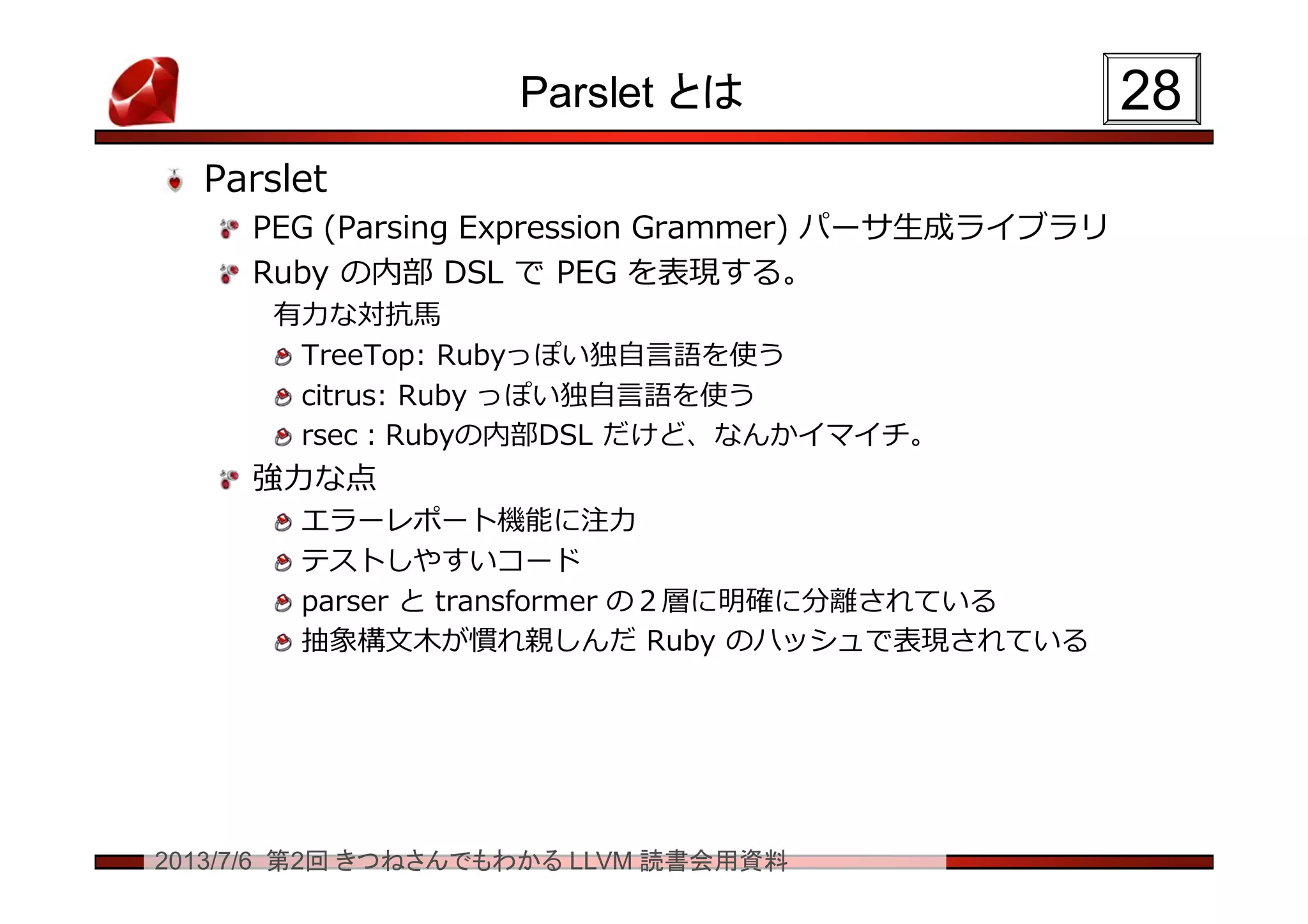 2013/7/6 第2回 きつねさんでもわかる LLVM 読書会用資料
Parslet とは
Parslet
PEG (Parsing Expression Grammer) パーサ生成ライブラリ
Ruby の内部 DSL で PEG を表現する。
有力な対抗馬
TreeTop: Rubyっぽい独自言語を使う
citrus: Ruby っぽい独自言語を使う
rsec：Rubyの内部DSL だけど、なんかイマイチ。
強力な点
エラーレポート機能に注力
テストしやすいコード
parser と transformer の２層に明確に分離されている
抽象構文木が慣れ親しんだ Ruby のハッシュで表現されている
2828
 