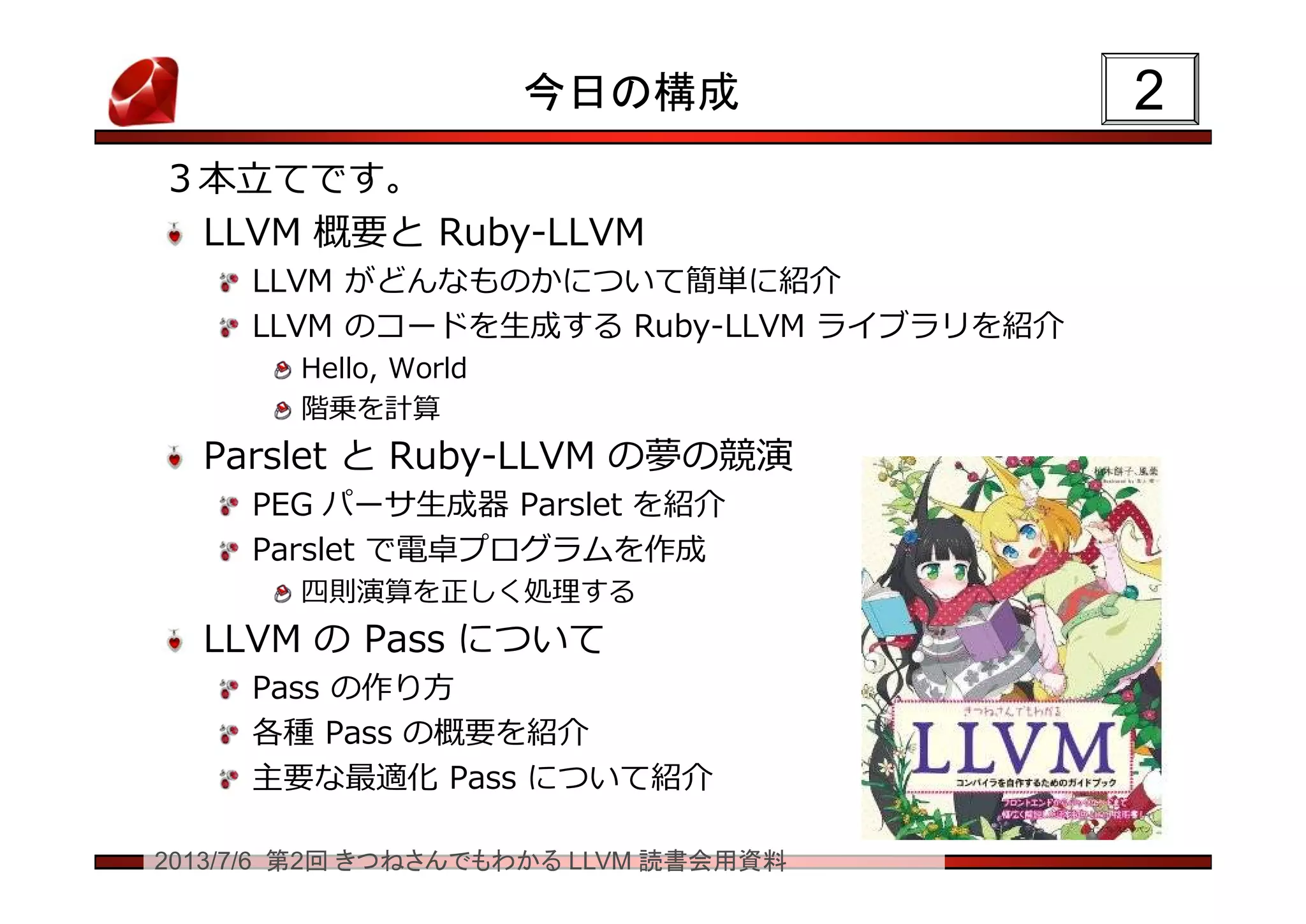 2013/7/6 第2回 きつねさんでもわかる LLVM 読書会用資料
今日の構成
３本立てです。
LLVM 概要と Ruby-LLVM
LLVM がどんなものかについて簡単に紹介
LLVM のコードを生成する Ruby-LLVM ライブラリを紹介
Hello, World
階乗を計算
Parslet と Ruby-LLVM の夢の競演
PEG パーサ生成器 Parslet を紹介
Parslet で電卓プログラムを作成
四則演算を正しく処理する
LLVM の Pass について
Pass の作り方
各種 Pass の概要を紹介
主要な最適化 Pass について紹介
22
 