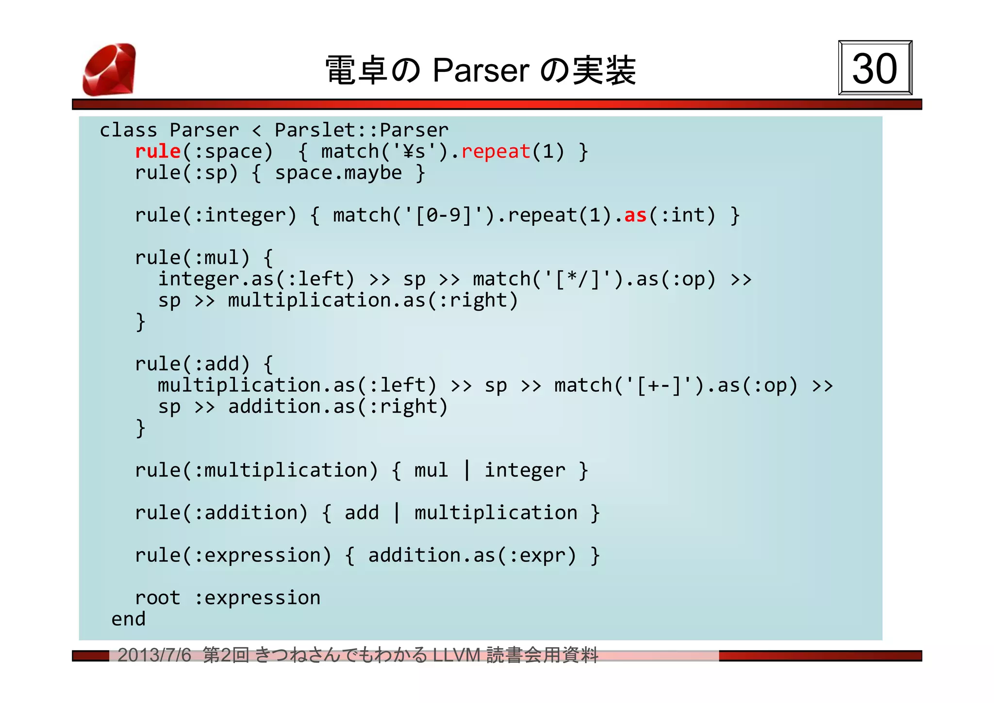 2013/7/6 第2回 きつねさんでもわかる LLVM 読書会用資料
電卓の Parser の実装 3030
class Parser < Parslet::Parser
rule(:space) { match('¥s').repeat(1) }
rule(:sp) { space.maybe }
rule(:integer) { match('[0-9]').repeat(1).as(:int) }
rule(:mul) {
integer.as(:left) >> sp >> match('[*/]').as(:op) >>
sp >> multiplication.as(:right)
}
rule(:add) {
multiplication.as(:left) >> sp >> match('[+-]').as(:op) >>
sp >> addition.as(:right)
}
rule(:multiplication) { mul | integer }
rule(:addition) { add | multiplication }
rule(:expression) { addition.as(:expr) }
root :expression
end
class Parser < Parslet::Parser
rule(:space) { match('¥s').repeat(1) }
rule(:sp) { space.maybe }
rule(:integer) { match('[0-9]').repeat(1).as(:int) }
rule(:mul) {
integer.as(:left) >> sp >> match('[*/]').as(:op) >>
sp >> multiplication.as(:right)
}
rule(:add) {
multiplication.as(:left) >> sp >> match('[+-]').as(:op) >>
sp >> addition.as(:right)
}
rule(:multiplication) { mul | integer }
rule(:addition) { add | multiplication }
rule(:expression) { addition.as(:expr) }
root :expression
end
 