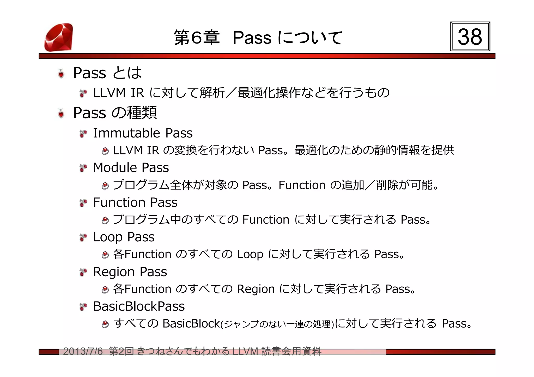 2013/7/6 第2回 きつねさんでもわかる LLVM 読書会用資料
第６章 Pass について
Pass とは
LLVM IR に対して解析／最適化操作などを行うもの
Pass の種類
Immutable Pass
LLVM IR の変換を行わない Pass。最適化のための静的情報を提供
Module Pass
プログラム全体が対象の Pass。Function の追加／削除が可能。
Function Pass
プログラム中のすべての Function に対して実行される Pass。
Loop Pass
各Function のすべての Loop に対して実行される Pass。
Region Pass
各Function のすべての Region に対して実行される Pass。
BasicBlockPass
すべての BasicBlock(ジャンプのない一連の処理)に対して実行される Pass。
3838
 