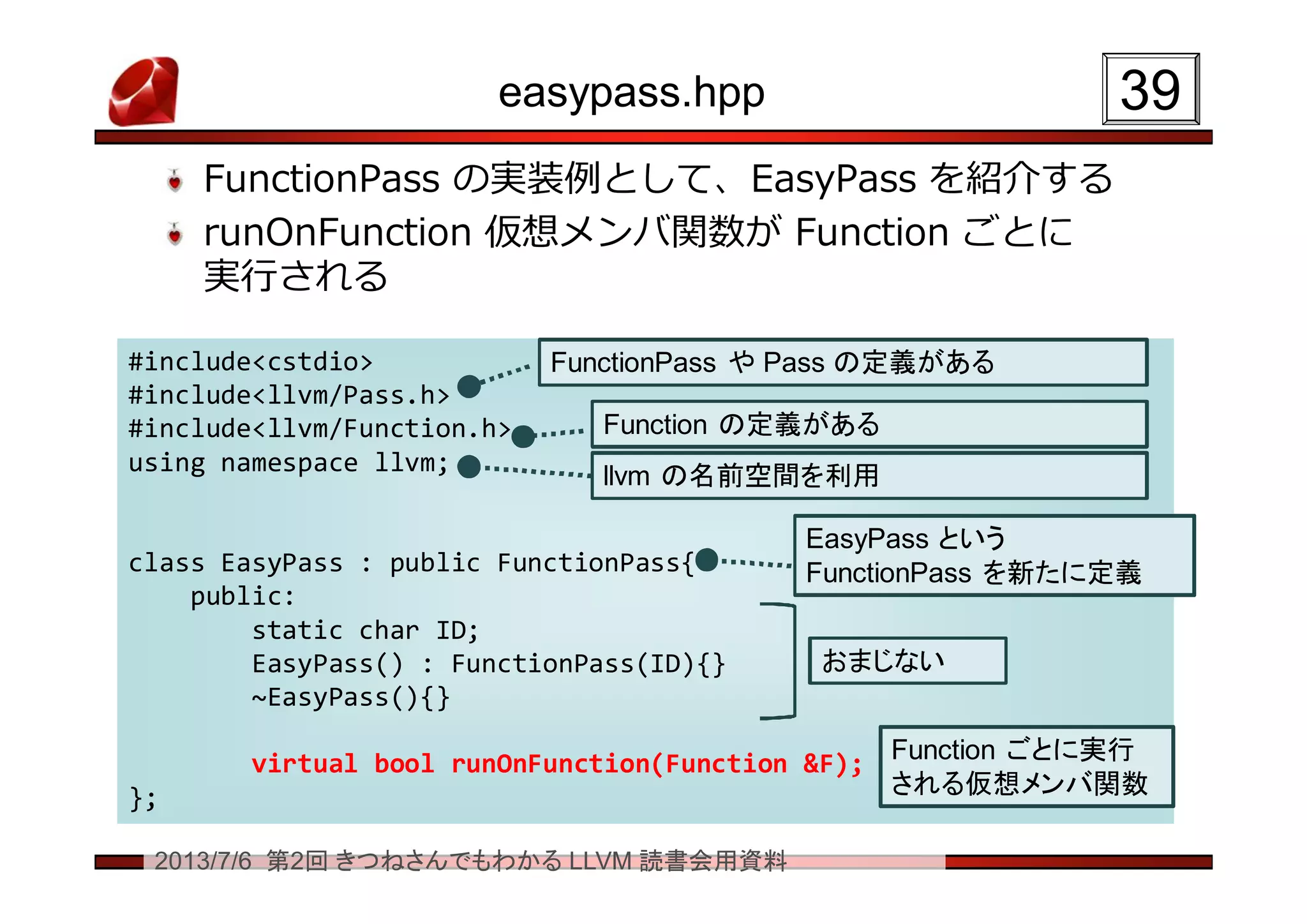 2013/7/6 第2回 きつねさんでもわかる LLVM 読書会用資料
easypass.hpp
FunctionPass の実装例として、EasyPass を紹介する
runOnFunction 仮想メンバ関数が Function ごとに
実行される
3939
#include<cstdio>
#include<llvm/Pass.h>
#include<llvm/Function.h>
using namespace llvm;
class EasyPass : public FunctionPass{
public:
static char ID;
EasyPass() : FunctionPass(ID){}
~EasyPass(){}
virtual bool runOnFunction(Function &F);
};
#include<cstdio>
#include<llvm/Pass.h>
#include<llvm/Function.h>
using namespace llvm;
class EasyPass : public FunctionPass{
public:
static char ID;
EasyPass() : FunctionPass(ID){}
~EasyPass(){}
virtual bool runOnFunction(Function &F);
};
FunctionPass や Pass の定義があるFunctionPass や Pass の定義がある
Function の定義があるFunction の定義がある
おまじないおまじない
Function ごとに実行
される仮想メンバ関数
Function ごとに実行
される仮想メンバ関数
EasyPass という
FunctionPass を新たに定義
EasyPass という
FunctionPass を新たに定義
llvm の名前空間を利用llvm の名前空間を利用
 