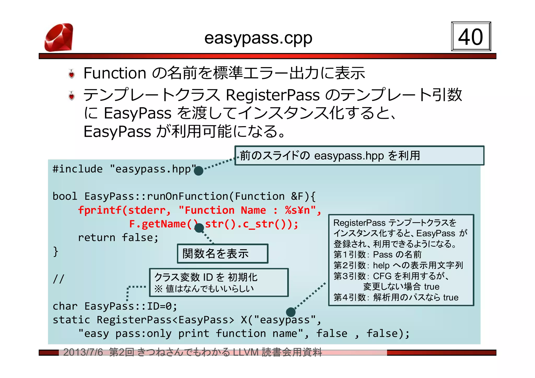 2013/7/6 第2回 きつねさんでもわかる LLVM 読書会用資料
easypass.cpp
Function の名前を標準エラー出力に表示
テンプレートクラス RegisterPass のテンプレート引数
に EasyPass を渡してインスタンス化すると、
EasyPass が利用可能になる。
4040
#include "easypass.hpp"
bool EasyPass::runOnFunction(Function &F){
fprintf(stderr, "Function Name : %s¥n",
F.getName().str().c_str());
return false;
}
//
char EasyPass::ID=0;
static RegisterPass<EasyPass> X("easypass",
"easy pass:only print function name", false , false);
#include "easypass.hpp"
bool EasyPass::runOnFunction(Function &F){
fprintf(stderr, "Function Name : %s¥n",
F.getName().str().c_str());
return false;
}
//
char EasyPass::ID=0;
static RegisterPass<EasyPass> X("easypass",
"easy pass:only print function name", false , false);
前のスライドの easypass.hpp を利用前のスライドの easypass.hpp を利用
関数名を表示関数名を表示
RegisterPass テンプートクラスを
インスタンス化すると、EasyPass が
登録され、利用できるようになる。
第１引数： Pass の名前
第２引数： help への表示用文字列
第３引数： CFG を利用するが、
変更しない場合 true
第４引数： 解析用のパスなら true
RegisterPass テンプートクラスを
インスタンス化すると、EasyPass が
登録され、利用できるようになる。
第１引数： Pass の名前
第２引数： help への表示用文字列
第３引数： CFG を利用するが、
変更しない場合 true
第４引数： 解析用のパスなら true
クラス変数 ID を 初期化
※ 値はなんでもいいらしい
クラス変数 ID を 初期化
※ 値はなんでもいいらしい
 