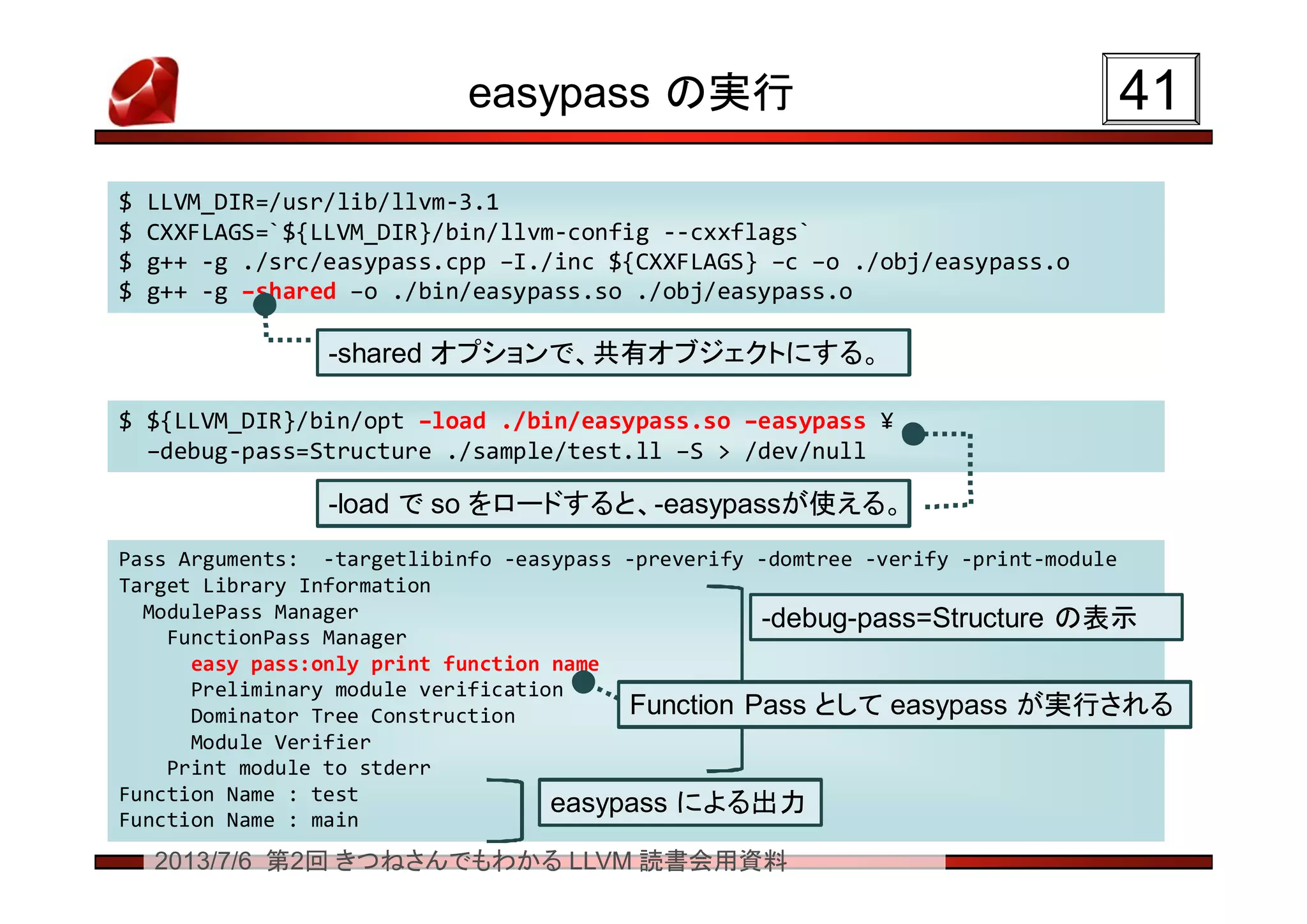 2013/7/6 第2回 きつねさんでもわかる LLVM 読書会用資料
easypass の実行 4141
$ LLVM_DIR=/usr/lib/llvm-3.1
$ CXXFLAGS=`${LLVM_DIR}/bin/llvm-config --cxxflags`
$ g++ -g ./src/easypass.cpp –I./inc ${CXXFLAGS} –c –o ./obj/easypass.o
$ g++ -g –shared –o ./bin/easypass.so ./obj/easypass.o
$ LLVM_DIR=/usr/lib/llvm-3.1
$ CXXFLAGS=`${LLVM_DIR}/bin/llvm-config --cxxflags`
$ g++ -g ./src/easypass.cpp –I./inc ${CXXFLAGS} –c –o ./obj/easypass.o
$ g++ -g –shared –o ./bin/easypass.so ./obj/easypass.o
$ ${LLVM_DIR}/bin/opt –load ./bin/easypass.so –easypass ¥
–debug-pass=Structure ./sample/test.ll –S > /dev/null
$ ${LLVM_DIR}/bin/opt –load ./bin/easypass.so –easypass ¥
–debug-pass=Structure ./sample/test.ll –S > /dev/null
Pass Arguments: -targetlibinfo -easypass -preverify -domtree -verify -print-module
Target Library Information
ModulePass Manager
FunctionPass Manager
easy pass:only print function name
Preliminary module verification
Dominator Tree Construction
Module Verifier
Print module to stderr
Function Name : test
Function Name : main
Pass Arguments: -targetlibinfo -easypass -preverify -domtree -verify -print-module
Target Library Information
ModulePass Manager
FunctionPass Manager
easy pass:only print function name
Preliminary module verification
Dominator Tree Construction
Module Verifier
Print module to stderr
Function Name : test
Function Name : main
-shared オプションで、共有オブジェクトにする。-shared オプションで、共有オブジェクトにする。
-load で so をロードすると、-easypassが使える。-load で so をロードすると、-easypassが使える。
-debug-pass=Structure の表示-debug-pass=Structure の表示
easypass による出力easypass による出力
Function Pass として easypass が実行されるFunction Pass として easypass が実行される
 