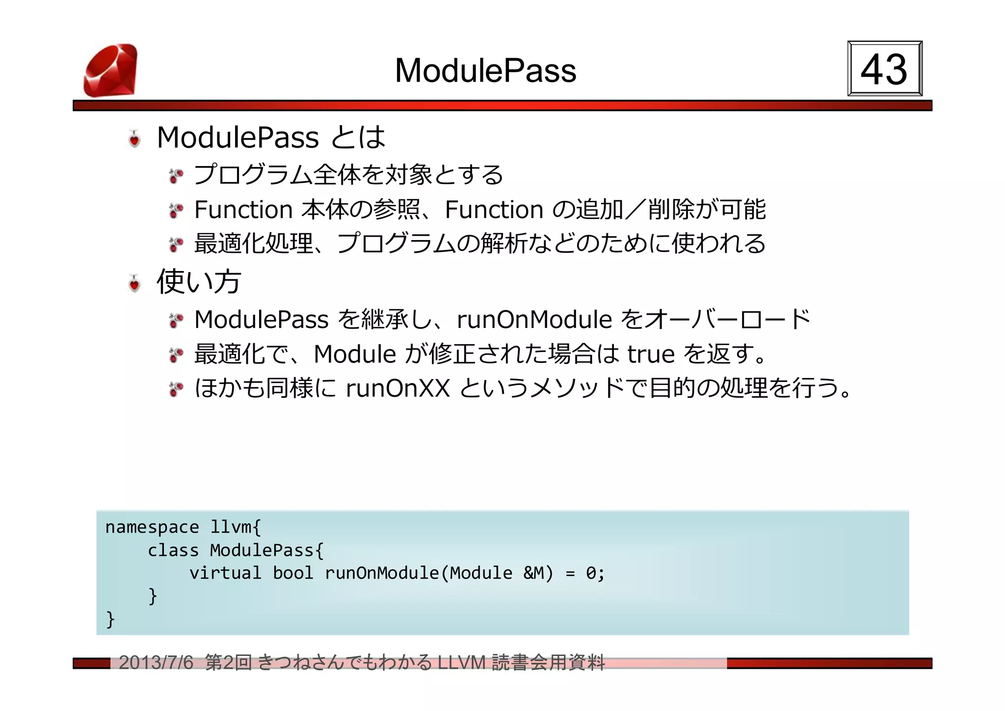 2013/7/6 第2回 きつねさんでもわかる LLVM 読書会用資料
ModulePass
ModulePass とは
プログラム全体を対象とする
Function 本体の参照、Function の追加／削除が可能
最適化処理、プログラムの解析などのために使われる
使い方
ModulePass を継承し、runOnModule をオーバーロード
最適化で、Module が修正された場合は true を返す。
ほかも同様に runOnXX というメソッドで目的の処理を行う。
4343
namespace llvm{
class ModulePass{
virtual bool runOnModule(Module &M) = 0;
}
}
namespace llvm{
class ModulePass{
virtual bool runOnModule(Module &M) = 0;
}
}
 