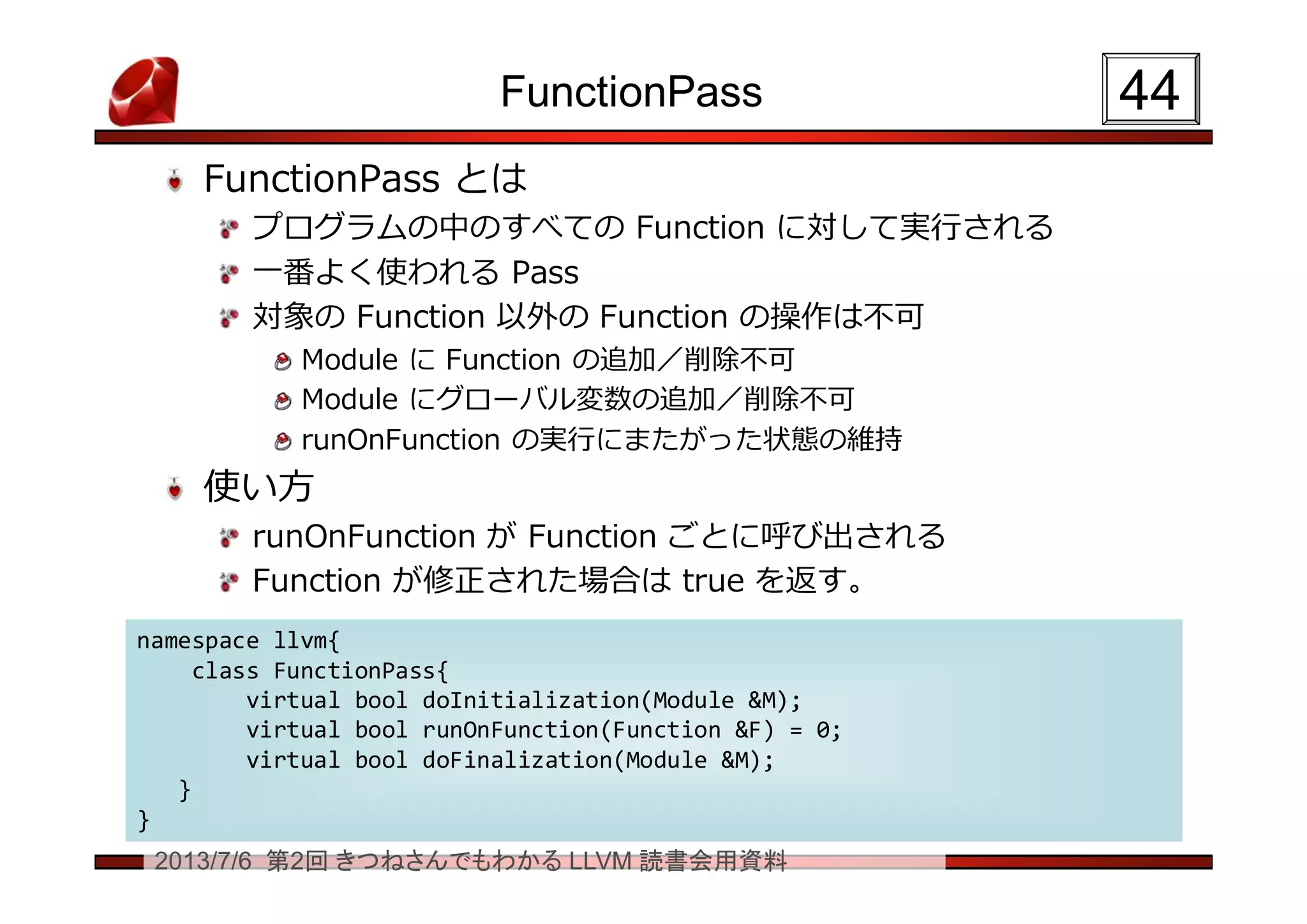 2013/7/6 第2回 きつねさんでもわかる LLVM 読書会用資料
FunctionPass
FunctionPass とは
プログラムの中のすべての Function に対して実行される
一番よく使われる Pass
対象の Function 以外の Function の操作は不可
Module に Function の追加／削除不可
Module にグローバル変数の追加／削除不可
runOnFunction の実行にまたがった状態の維持
使い方
runOnFunction が Function ごとに呼び出される
Function が修正された場合は true を返す。
4444
namespace llvm{
class FunctionPass{
virtual bool doInitialization(Module &M);
virtual bool runOnFunction(Function &F) = 0;
virtual bool doFinalization(Module &M);
}
}
namespace llvm{
class FunctionPass{
virtual bool doInitialization(Module &M);
virtual bool runOnFunction(Function &F) = 0;
virtual bool doFinalization(Module &M);
}
}
 