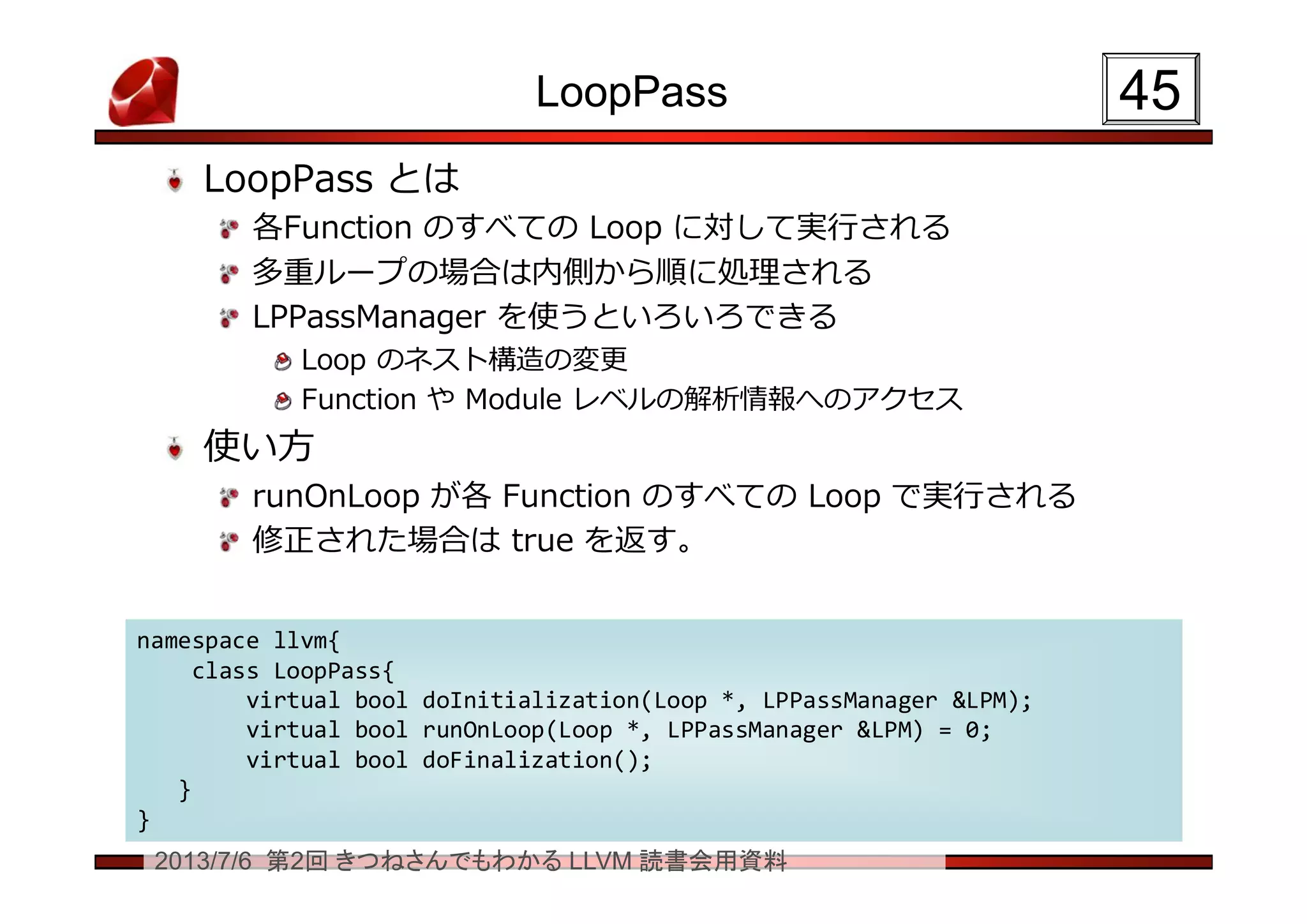2013/7/6 第2回 きつねさんでもわかる LLVM 読書会用資料
LoopPass
LoopPass とは
各Function のすべての Loop に対して実行される
多重ループの場合は内側から順に処理される
LPPassManager を使うといろいろできる
Loop のネスト構造の変更
Function や Module レベルの解析情報へのアクセス
使い方
runOnLoop が各 Function のすべての Loop で実行される
修正された場合は true を返す。
4545
namespace llvm{
class LoopPass{
virtual bool doInitialization(Loop *, LPPassManager &LPM);
virtual bool runOnLoop(Loop *, LPPassManager &LPM) = 0;
virtual bool doFinalization();
}
}
namespace llvm{
class LoopPass{
virtual bool doInitialization(Loop *, LPPassManager &LPM);
virtual bool runOnLoop(Loop *, LPPassManager &LPM) = 0;
virtual bool doFinalization();
}
}
 