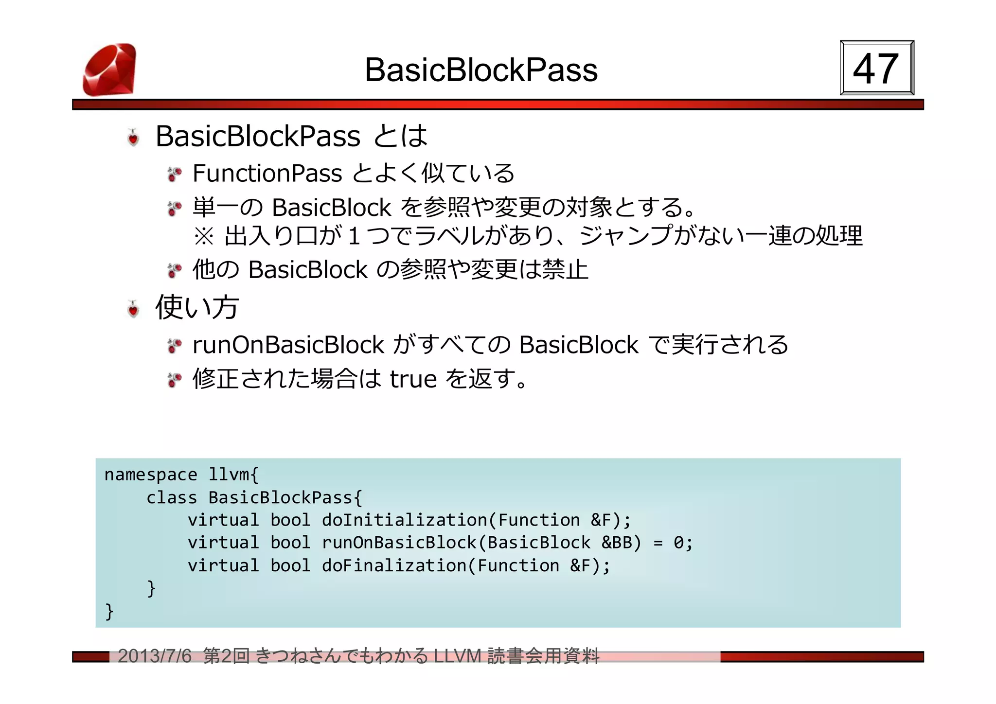 2013/7/6 第2回 きつねさんでもわかる LLVM 読書会用資料
BasicBlockPass
BasicBlockPass とは
FunctionPass とよく似ている
単一の BasicBlock を参照や変更の対象とする。
※ 出入り口が１つでラベルがあり、ジャンプがない一連の処理
他の BasicBlock の参照や変更は禁止
使い方
runOnBasicBlock がすべての BasicBlock で実行される
修正された場合は true を返す。
4747
namespace llvm{
class BasicBlockPass{
virtual bool doInitialization(Function &F);
virtual bool runOnBasicBlock(BasicBlock &BB) = 0;
virtual bool doFinalization(Function &F);
}
}
namespace llvm{
class BasicBlockPass{
virtual bool doInitialization(Function &F);
virtual bool runOnBasicBlock(BasicBlock &BB) = 0;
virtual bool doFinalization(Function &F);
}
}
 