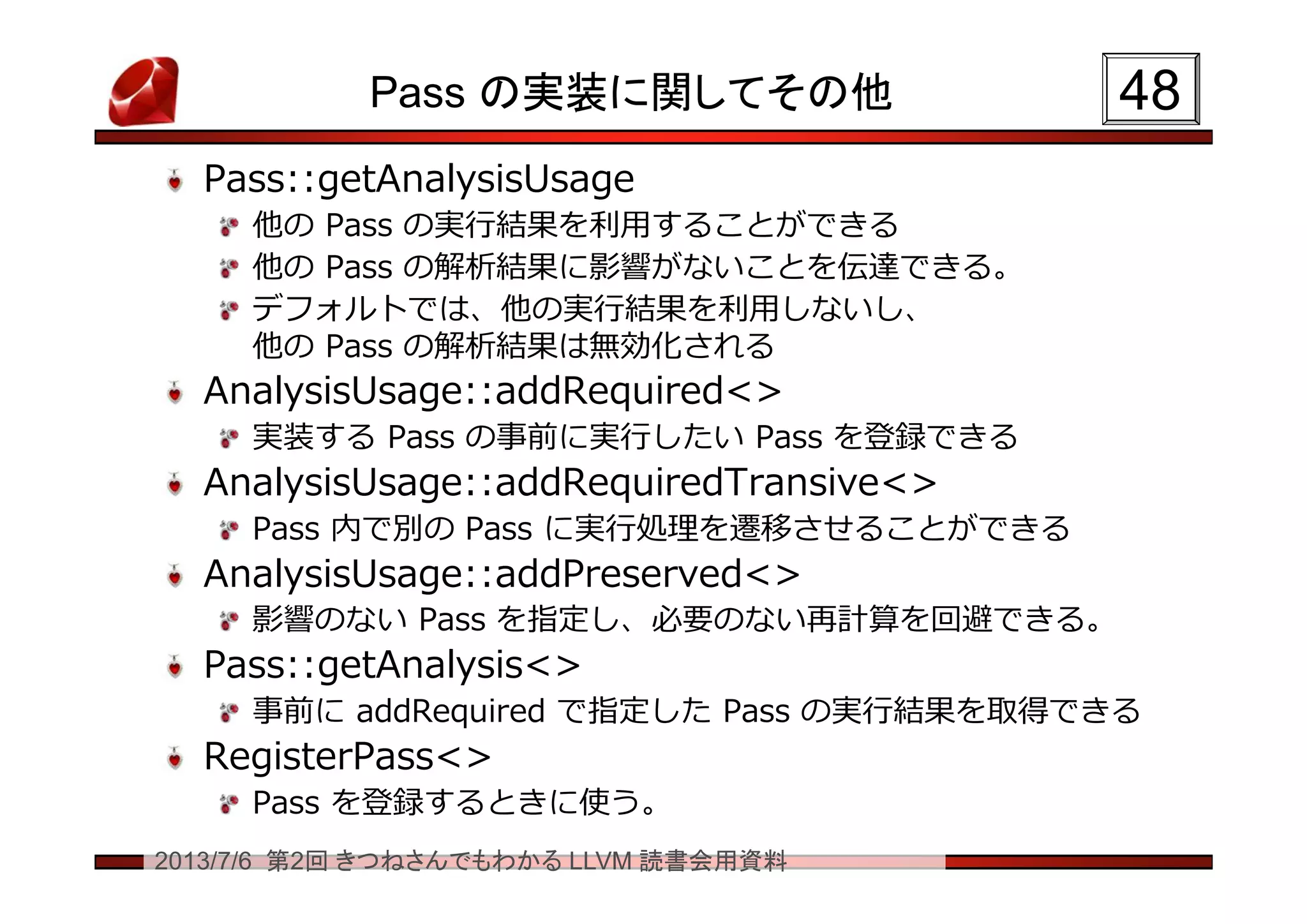 2013/7/6 第2回 きつねさんでもわかる LLVM 読書会用資料
Pass の実装に関してその他
Pass::getAnalysisUsage
他の Pass の実行結果を利用することができる
他の Pass の解析結果に影響がないことを伝達できる。
デフォルトでは、他の実行結果を利用しないし、
他の Pass の解析結果は無効化される
AnalysisUsage::addRequired<>
実装する Pass の事前に実行したい Pass を登録できる
AnalysisUsage::addRequiredTransive<>
Pass 内で別の Pass に実行処理を遷移させることができる
AnalysisUsage::addPreserved<>
影響のない Pass を指定し、必要のない再計算を回避できる。
Pass::getAnalysis<>
事前に addRequired で指定した Pass の実行結果を取得できる
RegisterPass<>
Pass を登録するときに使う。
4848
 