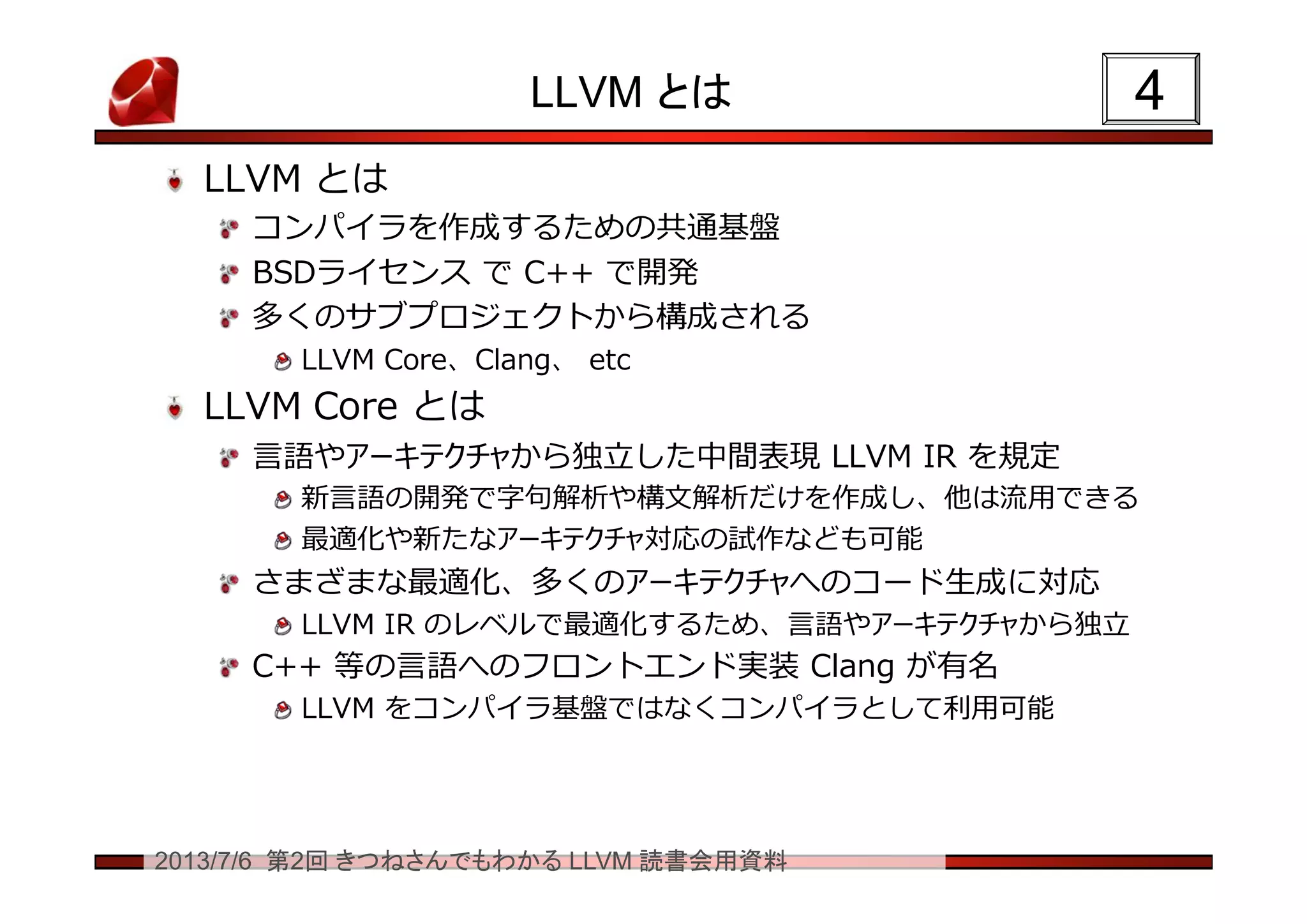 2013/7/6 第2回 きつねさんでもわかる LLVM 読書会用資料
LLVM とは
LLVM とは
コンパイラを作成するための共通基盤
BSDライセンス で C++ で開発
多くのサブプロジェクトから構成される
LLVM Core、Clang、 etc
LLVM Core とは
言語やアーキテクチャから独立した中間表現 LLVM IR を規定
新言語の開発で字句解析や構文解析だけを作成し、他は流用できる
最適化や新たなアーキテクチャ対応の試作なども可能
さまざまな最適化、多くのアーキテクチャへのコード生成に対応
LLVM IR のレベルで最適化するため、言語やアーキテクチャから独立
C++ 等の言語へのフロントエンド実装 Clang が有名
LLVM をコンパイラ基盤ではなくコンパイラとして利用可能
44
 