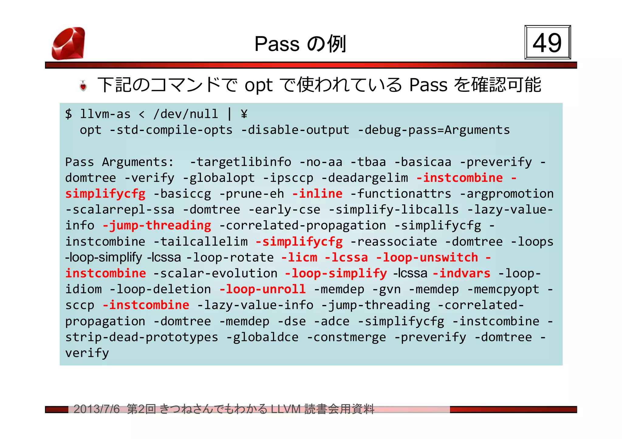 2013/7/6 第2回 きつねさんでもわかる LLVM 読書会用資料
Pass の例
下記のコマンドで opt で使われている Pass を確認可能
4949
$ llvm-as < /dev/null | ¥
opt -std-compile-opts -disable-output -debug-pass=Arguments
Pass Arguments: -targetlibinfo -no-aa -tbaa -basicaa -preverify -
domtree -verify -globalopt -ipsccp -deadargelim -instcombine -
simplifycfg -basiccg -prune-eh -inline -functionattrs -argpromotion
-scalarrepl-ssa -domtree -early-cse -simplify-libcalls -lazy-value-
info -jump-threading -correlated-propagation -simplifycfg -
instcombine -tailcallelim -simplifycfg -reassociate -domtree -loops
-loop-simplify -lcssa -loop-rotate -licm -lcssa -loop-unswitch -
instcombine -scalar-evolution -loop-simplify -lcssa -indvars -loop-
idiom -loop-deletion -loop-unroll -memdep -gvn -memdep -memcpyopt -
sccp -instcombine -lazy-value-info -jump-threading -correlated-
propagation -domtree -memdep -dse -adce -simplifycfg -instcombine -
strip-dead-prototypes -globaldce -constmerge -preverify -domtree -
verify
$ llvm-as < /dev/null | ¥
opt -std-compile-opts -disable-output -debug-pass=Arguments
Pass Arguments: -targetlibinfo -no-aa -tbaa -basicaa -preverify -
domtree -verify -globalopt -ipsccp -deadargelim -instcombine -
simplifycfg -basiccg -prune-eh -inline -functionattrs -argpromotion
-scalarrepl-ssa -domtree -early-cse -simplify-libcalls -lazy-value-
info -jump-threading -correlated-propagation -simplifycfg -
instcombine -tailcallelim -simplifycfg -reassociate -domtree -loops
-loop-simplify -lcssa -loop-rotate -licm -lcssa -loop-unswitch -
instcombine -scalar-evolution -loop-simplify -lcssa -indvars -loop-
idiom -loop-deletion -loop-unroll -memdep -gvn -memdep -memcpyopt -
sccp -instcombine -lazy-value-info -jump-threading -correlated-
propagation -domtree -memdep -dse -adce -simplifycfg -instcombine -
strip-dead-prototypes -globaldce -constmerge -preverify -domtree -
verify
 