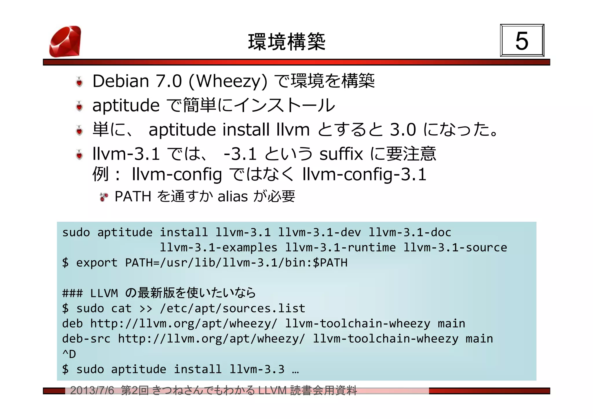 2013/7/6 第2回 きつねさんでもわかる LLVM 読書会用資料
環境構築
Debian 7.0 (Wheezy) で環境を構築
aptitude で簡単にインストール
単に、 aptitude install llvm とすると 3.0 になった。
llvm-3.1 では、 -3.1 という suffix に要注意
例： llvm-config ではなく llvm-config-3.1
PATH を通すか alias が必要
55
sudo aptitude install llvm-3.1 llvm-3.1-dev llvm-3.1-doc
llvm-3.1-examples llvm-3.1-runtime llvm-3.1-source
$ export PATH=/usr/lib/llvm-3.1/bin:$PATH
### LLVM の最新版を使いたいなら
$ sudo cat >> /etc/apt/sources.list
deb http://llvm.org/apt/wheezy/ llvm-toolchain-wheezy main
deb-src http://llvm.org/apt/wheezy/ llvm-toolchain-wheezy main
^D
$ sudo aptitude install llvm-3.3 …
sudo aptitude install llvm-3.1 llvm-3.1-dev llvm-3.1-doc
llvm-3.1-examples llvm-3.1-runtime llvm-3.1-source
$ export PATH=/usr/lib/llvm-3.1/bin:$PATH
### LLVM の最新版を使いたいなら
$ sudo cat >> /etc/apt/sources.list
deb http://llvm.org/apt/wheezy/ llvm-toolchain-wheezy main
deb-src http://llvm.org/apt/wheezy/ llvm-toolchain-wheezy main
^D
$ sudo aptitude install llvm-3.3 …
 