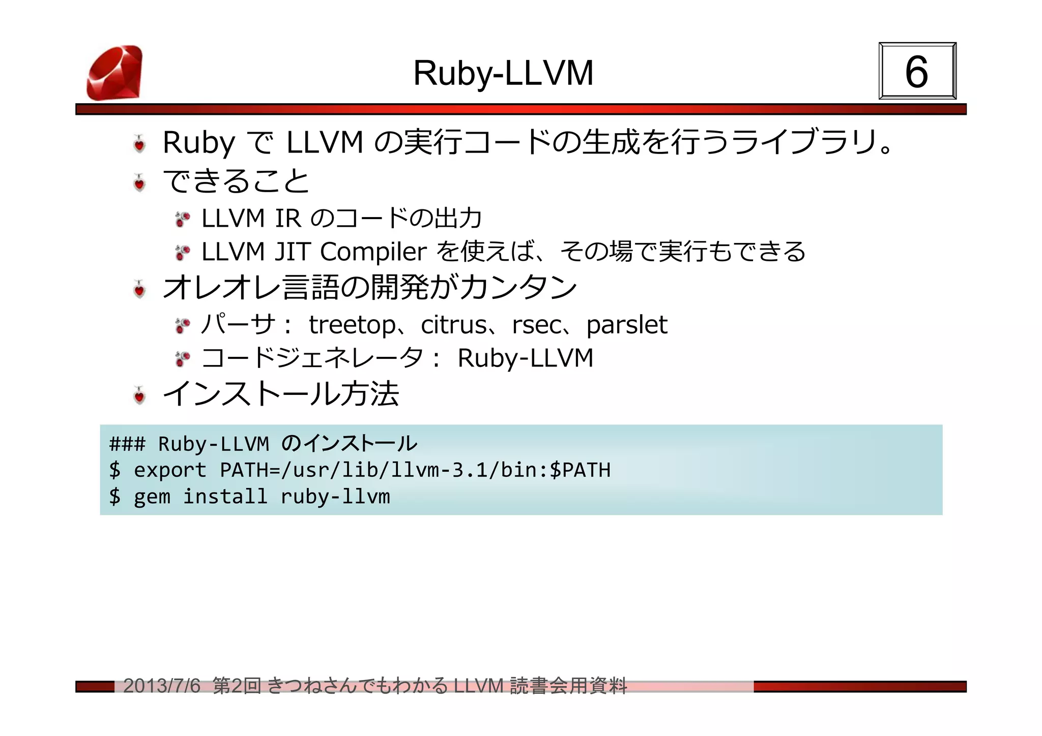 2013/7/6 第2回 きつねさんでもわかる LLVM 読書会用資料
Ruby-LLVM
Ruby で LLVM の実行コードの生成を行うライブラリ。
できること
LLVM IR のコードの出力
LLVM JIT Compiler を使えば、その場で実行もできる
オレオレ言語の開発がカンタン
パーサ： treetop、citrus、rsec、parslet
コードジェネレータ： Ruby-LLVM
インストール方法
66
### Ruby-LLVM のインストール
$ export PATH=/usr/lib/llvm-3.1/bin:$PATH
$ gem install ruby-llvm
### Ruby-LLVM のインストール
$ export PATH=/usr/lib/llvm-3.1/bin:$PATH
$ gem install ruby-llvm
 