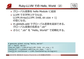 2013/7/6 第2回 きつねさんでもわかる LLVM 読書会用資料
Ruby-LLVM での Hello, World （２）
グローバル変数を hello Module に追加
LLVM で文字列リテラルは、
LLVM.Array(LLVM::Int8, str.size + 1)
の型になる。
m.globals.add でグローバル変数を追加できる。
グローバル変数の名前は ".str"
さらに ".str" を "Hello, World!" で初期化する。
1515
# generate global string "Hello, World!"
str = "Hello, World!"
llvm_str_type = LLVM.Array(LLVM::Int8, str.size + 1)
llvm_g_str = m.globals.add(llvm_str_type, ".str")
llvm_g_str.initializer = LLVM::ConstantArray.String(str)
# generate global string "Hello, World!"
str = "Hello, World!"
llvm_str_type = LLVM.Array(LLVM::Int8, str.size + 1)
llvm_g_str = m.globals.add(llvm_str_type, ".str")
llvm_g_str.initializer = LLVM::ConstantArray.String(str)
 