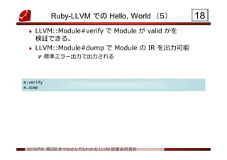 2013/7/6 第2回 きつねさんでもわかる LLVM 読書会用資料
Ruby-LLVM での Hello, World （５）
LLVM::Module#verify で Module が valid かを
検証できる。
LLVM::Module#dump で Module の IR を出力可能
標準エラー出力で出力される
1818
m.verify
m.dump
m.verify
m.dump
 