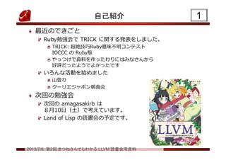 2013/7/6 第2回 きつねさんでもわかる LLVM 読書会用資料
自己紹介
最近のできごと
Ruby勉強会で TRICK に関する発表をしました。
TRICK: 超絶技巧Ruby意味不明コンテスト
IOCCC の Ruby版
やっつけで資料を作ったわりにはみなさんから
好評だったようでよかったです
いろんな活動を始めました
山登り
クーリエジャポン朝食会
次回の勉強会
次回の amagasakirb は
８月10日（土）で考えています。
Land of Lisp の読書会の予定です。
11
 