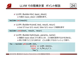 2013/7/6 第2回 きつねさんでもわかる LLVM 読書会用資料
LLVM での階乗計算 ポイント解説
LLVM::Builder#br( basic_block)
引数の basic_block に処理を移す。
LLVM::Builder#cond( test, result, recur)
test が true なら result, false なら recur に制御を移す
LLVM::Builder#phi(type, params, name)
複数の basic block から来たとき、どの値を採用するかを決める。
第２引数でどこから来れば、どんな値にするかハッシュで渡す。
2424
builder.cond(test, result, recur)builder.cond(test, result, recur)
builder.br(result)builder.br(result)
fac = builder.phi(LLVM::Int,
{entry => LLVM::Int(1),
recur => n_fac_n_1 },
"fac")
fac = builder.phi(LLVM::Int,
{entry => LLVM::Int(1),
recur => n_fac_n_1 },
"fac")
 