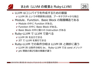 2013/7/6 第2回 きつねさんでもわかる LLVM 読書会用資料
まとめ （LLVM の概要と Ruby-LLVM）
LLVM はコンパイラを作成するための基盤
LLVM IR という中間表現は言語、アーキテクチャから独立
Module、Function、Basic Block の階層構造である
Module の中に Function がある。
Function の中に Basic Block がある。
Basic Block の中に個々の Instruction がある
Ruby-LLVM で LLVM で遊べる
LLVM IR を出力できる
JIT で LLVM を実行できる
Ruby-LLVM での条件分岐は LLVM IR と微妙に違う
LLVM IR は条件分岐も br。 Ruby-LLVM では cond メソッド
phi 関数の第2引数の順番が違う
2626
 