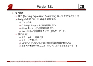 2013/7/6 第2回 きつねさんでもわかる LLVM 読書会用資料
Parslet とは
Parslet
PEG (Parsing Expression Grammer) パーサ生成ライブラリ
Ruby の内部 DSL で PEG を表現する。
有力な対抗馬
TreeTop: Rubyっぽい独自言語を使う
citrus: Ruby っぽい独自言語を使う
rsec：Rubyの内部DSL だけど、なんかイマイチ。
強力な点
エラーレポート機能に注力
テストしやすいコード
parser と transformer の２層に明確に分離されている
抽象構文木が慣れ親しんだ Ruby のハッシュで表現されている
2828
 
