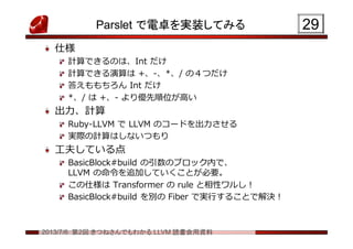2013/7/6 第2回 きつねさんでもわかる LLVM 読書会用資料
Parslet で電卓を実装してみる
仕様
計算できるのは、Int だけ
計算できる演算は +、-、*、/ の４つだけ
答えももちろん Int だけ
*、/ は +、- より優先順位が高い
出力、計算
Ruby-LLVM で LLVM のコードを出力させる
実際の計算はしないつもり
工夫している点
BasicBlock#build の引数のブロック内で、
LLVM の命令を追加していくことが必要。
この仕様は Transformer の rule と相性ワルし！
BasicBlock#build を別の Fiber で実行することで解決！
2929
 