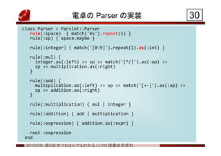 2013/7/6 第2回 きつねさんでもわかる LLVM 読書会用資料
電卓の Parser の実装 3030
class Parser < Parslet::Parser
rule(:space) { match('¥s').repeat(1) }
rule(:sp) { space.maybe }
rule(:integer) { match('[0-9]').repeat(1).as(:int) }
rule(:mul) {
integer.as(:left) >> sp >> match('[*/]').as(:op) >>
sp >> multiplication.as(:right)
}
rule(:add) {
multiplication.as(:left) >> sp >> match('[+-]').as(:op) >>
sp >> addition.as(:right)
}
rule(:multiplication) { mul | integer }
rule(:addition) { add | multiplication }
rule(:expression) { addition.as(:expr) }
root :expression
end
class Parser < Parslet::Parser
rule(:space) { match('¥s').repeat(1) }
rule(:sp) { space.maybe }
rule(:integer) { match('[0-9]').repeat(1).as(:int) }
rule(:mul) {
integer.as(:left) >> sp >> match('[*/]').as(:op) >>
sp >> multiplication.as(:right)
}
rule(:add) {
multiplication.as(:left) >> sp >> match('[+-]').as(:op) >>
sp >> addition.as(:right)
}
rule(:multiplication) { mul | integer }
rule(:addition) { add | multiplication }
rule(:expression) { addition.as(:expr) }
root :expression
end
 