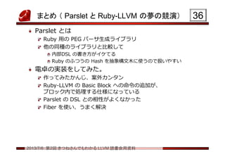 2013/7/6 第2回 きつねさんでもわかる LLVM 読書会用資料
まとめ （ Parslet と Ruby-LLVM の夢の競演）
Parslet とは
Ruby 用の PEG パーサ生成ライブラリ
他の同種のライブラリと比較して
内部DSL の書き方がイケてる
Ruby のふつうの Hash を抽象構文木に使うので扱いやすい
電卓の実装をしてみた。
作ってみたかんじ、案外カンタン
Ruby-LLVM の Basic Block への命令の追加が、
ブロック内で処理する仕様になっている
Parslet の DSL との相性がよくなかった
Fiber を使い、うまく解決
3636
 
