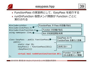 2013/7/6 第2回 きつねさんでもわかる LLVM 読書会用資料
easypass.hpp
FunctionPass の実装例として、EasyPass を紹介する
runOnFunction 仮想メンバ関数が Function ごとに
実行される
3939
#include<cstdio>
#include<llvm/Pass.h>
#include<llvm/Function.h>
using namespace llvm;
class EasyPass : public FunctionPass{
public:
static char ID;
EasyPass() : FunctionPass(ID){}
~EasyPass(){}
virtual bool runOnFunction(Function &F);
};
#include<cstdio>
#include<llvm/Pass.h>
#include<llvm/Function.h>
using namespace llvm;
class EasyPass : public FunctionPass{
public:
static char ID;
EasyPass() : FunctionPass(ID){}
~EasyPass(){}
virtual bool runOnFunction(Function &F);
};
FunctionPass や Pass の定義があるFunctionPass や Pass の定義がある
Function の定義があるFunction の定義がある
おまじないおまじない
Function ごとに実行
される仮想メンバ関数
Function ごとに実行
される仮想メンバ関数
EasyPass という
FunctionPass を新たに定義
EasyPass という
FunctionPass を新たに定義
llvm の名前空間を利用llvm の名前空間を利用
 