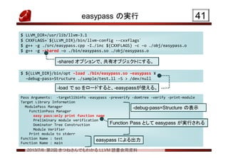2013/7/6 第2回 きつねさんでもわかる LLVM 読書会用資料
easypass の実行 4141
$ LLVM_DIR=/usr/lib/llvm-3.1
$ CXXFLAGS=`${LLVM_DIR}/bin/llvm-config --cxxflags`
$ g++ -g ./src/easypass.cpp –I./inc ${CXXFLAGS} –c –o ./obj/easypass.o
$ g++ -g –shared –o ./bin/easypass.so ./obj/easypass.o
$ LLVM_DIR=/usr/lib/llvm-3.1
$ CXXFLAGS=`${LLVM_DIR}/bin/llvm-config --cxxflags`
$ g++ -g ./src/easypass.cpp –I./inc ${CXXFLAGS} –c –o ./obj/easypass.o
$ g++ -g –shared –o ./bin/easypass.so ./obj/easypass.o
$ ${LLVM_DIR}/bin/opt –load ./bin/easypass.so –easypass ¥
–debug-pass=Structure ./sample/test.ll –S > /dev/null
$ ${LLVM_DIR}/bin/opt –load ./bin/easypass.so –easypass ¥
–debug-pass=Structure ./sample/test.ll –S > /dev/null
Pass Arguments: -targetlibinfo -easypass -preverify -domtree -verify -print-module
Target Library Information
ModulePass Manager
FunctionPass Manager
easy pass:only print function name
Preliminary module verification
Dominator Tree Construction
Module Verifier
Print module to stderr
Function Name : test
Function Name : main
Pass Arguments: -targetlibinfo -easypass -preverify -domtree -verify -print-module
Target Library Information
ModulePass Manager
FunctionPass Manager
easy pass:only print function name
Preliminary module verification
Dominator Tree Construction
Module Verifier
Print module to stderr
Function Name : test
Function Name : main
-shared オプションで、共有オブジェクトにする。-shared オプションで、共有オブジェクトにする。
-load で so をロードすると、-easypassが使える。-load で so をロードすると、-easypassが使える。
-debug-pass=Structure の表示-debug-pass=Structure の表示
easypass による出力easypass による出力
Function Pass として easypass が実行されるFunction Pass として easypass が実行される
 